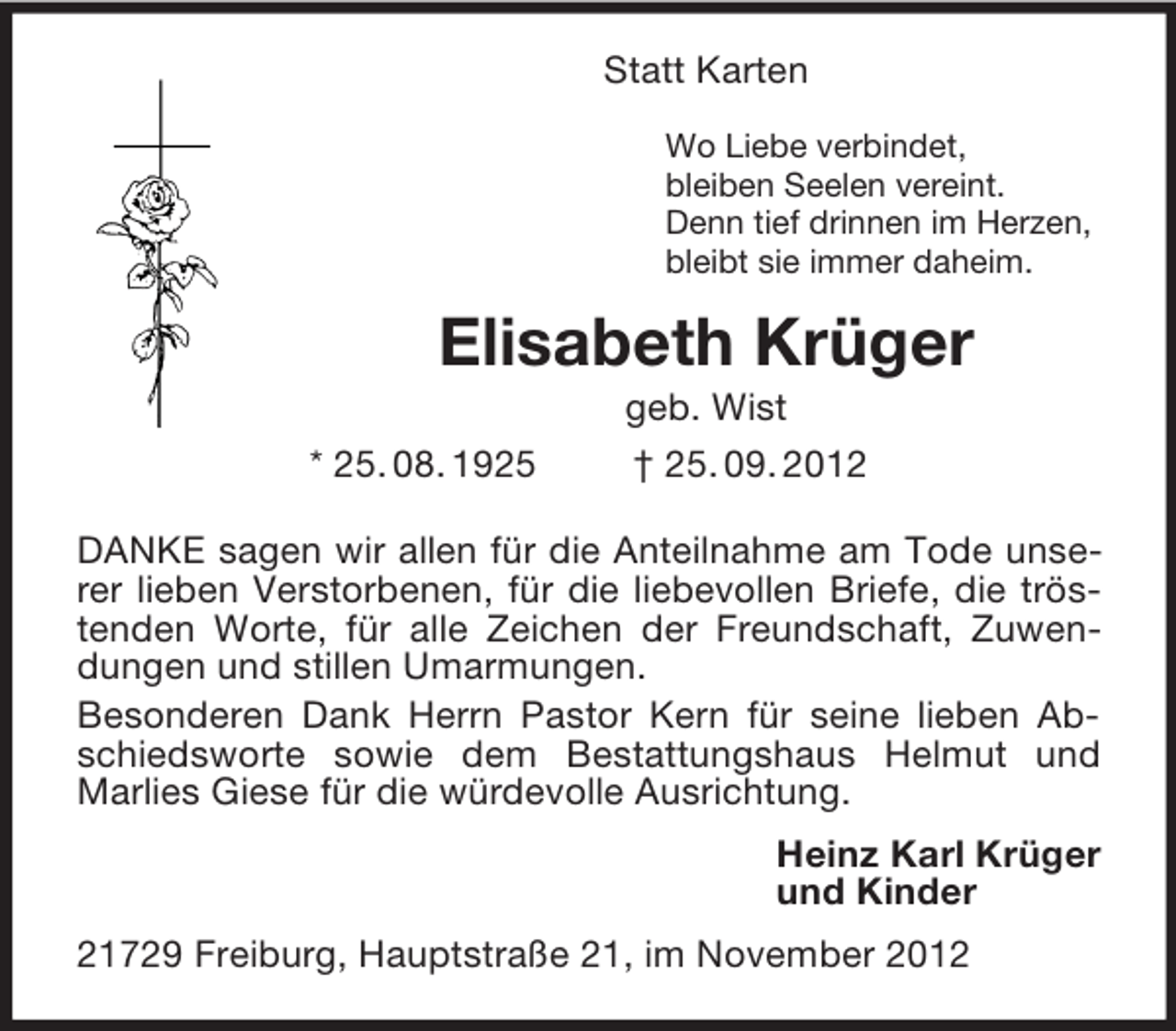 <p>Statt Karten<br />Wo Liebe verbindet,<br />bleiben Seelen vereint.<br />Denn tief drinnen im Herzen,<br />bleibt sie immer daheim.<br />Elisabeth Krüger<br />geb. Wist<br />* 25. 08. 1925 † 25. 09. 2012<br />DANKE sagen wir allen für die Anteilnahme am Tode unserer lieben Verstorbenen, für die liebevollen Briefe, die tröstenden Worte, für alle Zeichen der Freundschaft, Zuwendungen und stillen Umarmungen.<br />Besonderen Dank Herrn Pastor Kern für seine lieben Abschiedsworte sowie dem Bestattungshaus Helmut und Marlies Giese für die würdevolle Ausrichtung.<br />Heinz Karl Krüger<br />und Kinder<br />21729 Freiburg, Hauptstraße 21, im November 2012</p>