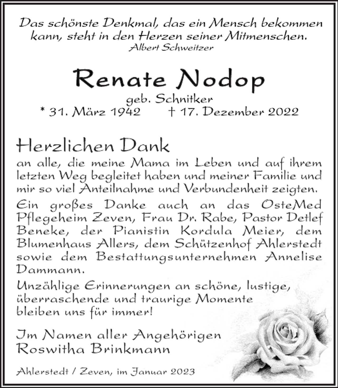 <p>Das schönste Denkmal, das ein Mensch bekommen<br />kann, steht in den Herzen seiner Mitmenschen.<br />Albert Schweitzer<br />Renate Nodop<br />geb. Schnitker<br />* 31. März 1942 † 17. Dezember 2022<br />Herzlichen Dank<br />an alle, die meine Mama im Leben und auf ihrem<br />letzten Weg begleitet haben und meiner Familie und<br />mir so viel Anteilnahme und Verbundenheit zeigten.<br />Ein großes Danke auch an das OsteMed<br />Pflegeheim Zeven, Frau Dr. Rabe, Pastor Detlef<br />Beneke, der Pianistin Kordula Meier, dem<br />Blumenhaus Allers, dem Schützenhof Ahlerstedt<br />sowie dem Bestattungsunternehmen Annelise<br />Dammann.<br />Unzählige Erinnerungen an schöne, lustige,<br />überraschende und traurige Momente<br />bleiben uns für immer!<br />Im Namen aller Angehörigen<br />Roswitha Brinkmann<br />Ahlerstedt / Zeven, im Januar 2023</p>