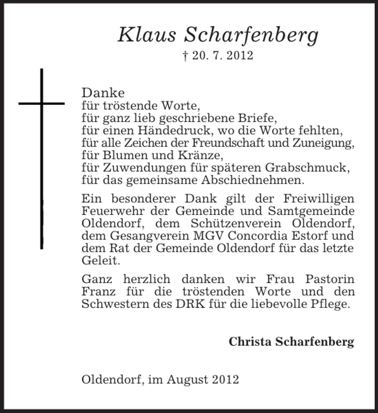 <p>Klaus Scharfenberg<br />† 20. 7. 2012</p><p>Danke<br />für tröstende Worte,<br />für ganz lieb geschriebene Briefe,<br />für einen Händedruck, wo die Worte fehlten,<br />für alle Zeichen der Freundschaft und Zuneigung,<br />für Blumen und Kränze,<br />für Zuwendungen für späteren Grabschmuck,<br />für das gemeinsame Abschiednehmen.<br />Ein besonderer Dank gilt der Freiwilligen<br />Feuerwehr der Gemeinde und Samtgemeinde<br />Oldendorf, dem Schützenverein Oldendorf,<br />dem Gesangverein MGV Concordia Estorf und<br />dem Rat der Gemeinde Oldendorf für das letzte<br />Geleit.<br />Ganz herzlich danken wir Frau Pastorin<br />Franz für die tröstenden Worte und den<br />Schwestern des DRK für die liebevolle Pflege.<br />Christa Scharfenberg<br />Oldendorf, im August 2012</p>