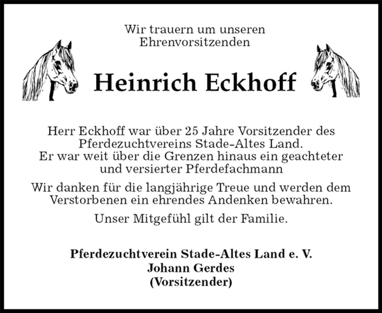 <p>Wir trauern um unseren<br />Ehrenvorsitzenden<br />Heinrich Eckhoff<br />Herr Eckhoff war über 25 Jahre Vorsitzender des<br />Pferdezuchtvereins Stade-Altes Land.<br />Er war weit über die Grenzen hinaus ein geachteter<br />und versierter Pferdefachmann<br />Wir danken für die langjährige Treue und werden dem Verstorbenen ein ehrendes Andenken bewahren.<br />Unser Mitgefühl gilt der Familie.<br />Pferdezuchtverein Stade-Altes Land e. V.<br />Johann Gerdes<br />(Vorsitzender)</p>