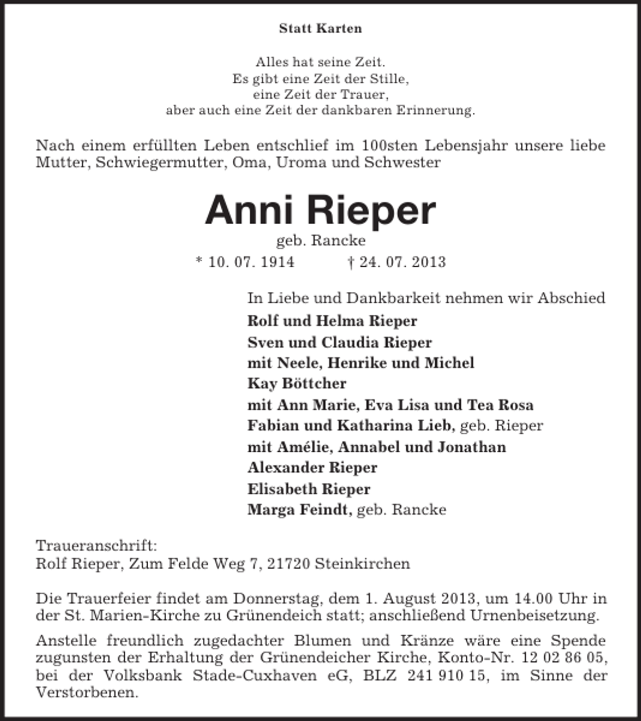 <p>Statt Karten<br />Alles hat seine Zeit.<br />Es gibt eine Zeit der Stille,<br />eine Zeit der Trauer,<br />aber auch eine Zeit der dankbaren Erinnerung.</p><p>Nach einem erfüllten Leben entschlief im 100sten Lebensjahr unsere liebe<br />Mutter, Schwiegermutter, Oma, Uroma und Schwester</p><p>Anni Rieper<br />geb. Rancke<br />* 10. 07. 1914<br />† 24. 07. 2013<br />In Liebe und Dankbarkeit nehmen wir Abschied<br />Rolf und Helma Rieper<br />Sven und Claudia Rieper<br />mit Neele, Henrike und Michel<br />Kay Böttcher<br />mit Ann Marie, Eva Lisa und Tea Rosa<br />Fabian und Katharina Lieb, geb. Rieper<br />mit Amélie, Annabel und Jonathan<br />Alexander Rieper<br />Elisabeth Rieper<br />Marga Feindt, geb. Rancke<br />Traueranschrift:<br />Rolf Rieper, Zum Felde Weg 7, 21720 Steinkirchen<br />Die Trauerfeier findet am Donnerstag, dem 1. August 2013, um 14.00 Uhr in<br />der St. Marien-Kirche zu Grünendeich statt; anschließend Urnenbeisetzung.<br />Anstelle freundlich zugedachter Blumen und Kränze wäre eine Spende<br />zugunsten der Erhaltung der Grünendeicher Kirche, Konto-Nr. 12 02 86 05,<br />bei der Volksbank Stade-Cuxhaven eG, BLZ 241 910 15, im Sinne der<br />Verstorbenen.</p>
