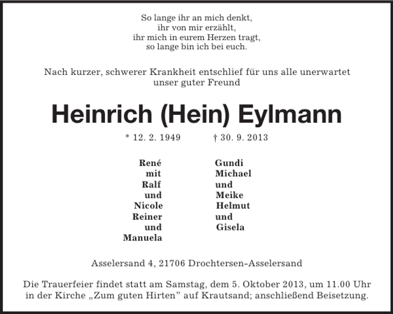 <p>So lange ihr an mich denkt,<br />ihr von mir erzählt,<br />ihr mich in eurem Herzen tragt,<br />so lange bin ich bei euch.<br />Nach kurzer, schwerer Krankheit entschlief für uns alle unerwartet<br />unser guter Freund<br />Heinrich (Hein) Eylmann<br />* 12. 2. 1949 † 30. 9. 2013<br />René Gundi<br />mit Michael<br />Ralf und<br />und Meike<br />Nicole Helmut<br />Reiner und<br />und Gisela<br />Manuela<br />Asselersand 4, 21706 Drochtersen-Asselersand</p><p>Die Trauerfeier findet statt am Samstag, dem 5. Oktober 2013, um 11.00 Uhr in der Kirche „Zum guten Hirten” auf Krautsand; anschließend Beisetzung.</p>