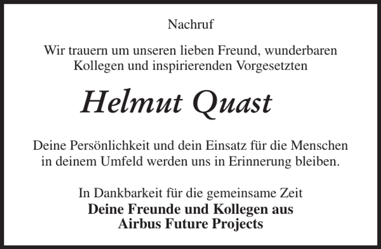 <p>Nachruf</p><p>Wir trauern um unseren lieben Freund, wunderbaren<br />Kollegen und inspirierenden Vorgesetzten<br />Helmut Quast<br />Deine Persönlichkeit und dein Einsatz für die Menschen<br />in deinem Umfeld werden uns in Erinnerung bleiben.<br />In Dankbarkeit für die gemeinsame Zeit<br />Deine Freunde und Kollegen aus<br />Airbus Future Projects</p>