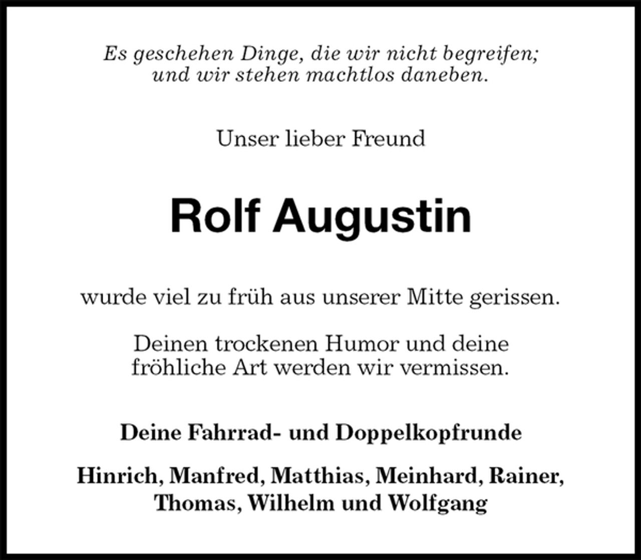 <p>Es geschehen Dinge, die wir nicht begreifen;<br />und wir stehen machtlos daneben.<br />Unser lieber Freund<br />Rolf Augustin<br />wurde viel zu früh aus unserer Mitte gerissen.</p><p>Deinen trockenen Humor und deine<br />fröhliche Art werden wir vermissen.<br />Deine Fahrrad- und Doppelkopfrunde</p><p>Hinrich, Manfred, Matthias, Meinhard, Rainer,<br />Thomas, Wilhelm und Wolfgang</p>