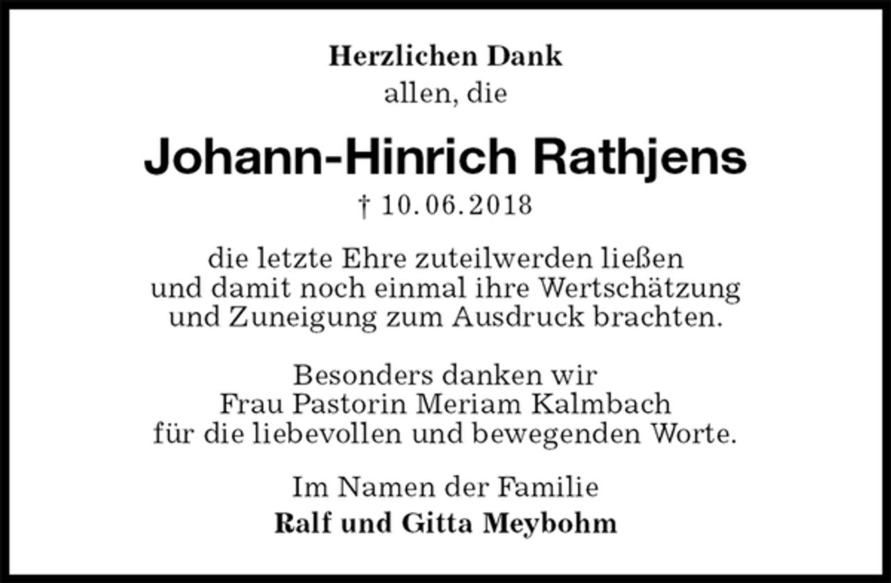 <p>Herzlichen Dank<br />allen, die<br />Johann-Hinrich Rathjens<br />† 10. 06. 2018<br />die letzte Ehre zuteilwerden ließen<br />und damit noch einmal ihre Wertschätzung<br />und Zuneigung zum Ausdruck brachten.</p><p>Besonders danken wir<br />Frau Pastorin Meriam Kalmbach<br />für die liebevollen und bewegenden Worte.<br />Im Namen der Familie<br />Ralf und Gitta Meybohm</p>