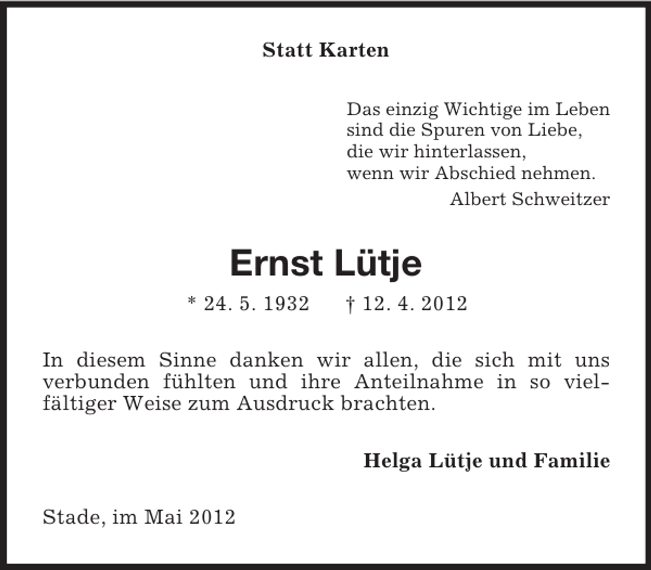 <p>Statt Karten<br />Das einzig Wichtige im Leben<br />sind die Spuren von Liebe,<br />die wir hinterlassen,<br />wenn wir Abschied nehmen.<br />Albert Schweitzer</p><p>Ernst Lütje<br />* 24. 5. 1932</p><p>† 12. 4. 2012</p><p>In diesem Sinne danken wir allen, die sich mit uns<br />verbunden fühlten und ihre Anteilnahme in so vielfältiger Weise zum Ausdruck brachten.<br />Helga Lütje und Familie<br />Stade, im Mai 2012</p>