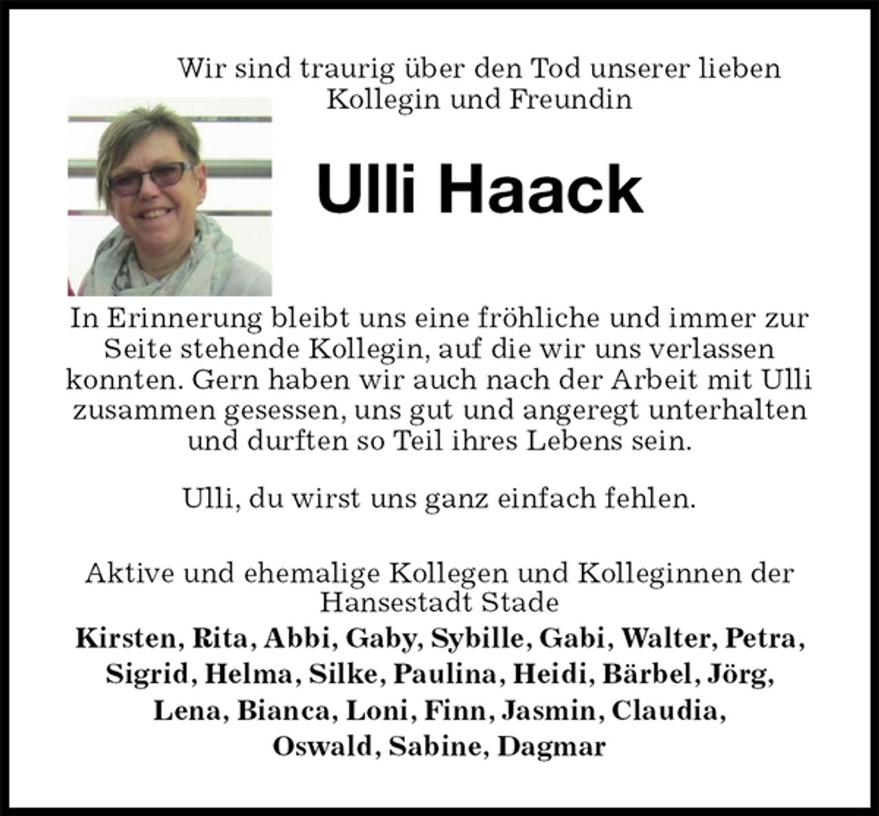 <p>Wir sind traurig über den Tod unserer lieben<br />Kollegin und Freundin<br />Ulli Haack</p>
<p>In Erinnerung bleibt uns eine fröhliche und immer zur Seite stehende Kollegin, auf die wir uns verlassen<br />konnten. Gern haben wir auch nach der Arbeit mit Ulli zusammen gesessen, uns gut und angeregt unterhalten und durften so Teil ihres Lebens sein.<br />Ulli, du wirst uns ganz einfach fehlen.<br />Aktive und ehemalige Kollegen und Kolleginnen der Hansestadt Stade<br />Kirsten, Rita, Abbi, Gaby, Sybille, Gabi, Walter, Petra,<br />Sigrid, Helma, Silke, Paulina, Heidi, Bärbel, Jörg,<br />Lena, Bianca, Loni, Finn, Jasmin, Claudia,<br />Oswald, Sabine, Dagmar</p>
