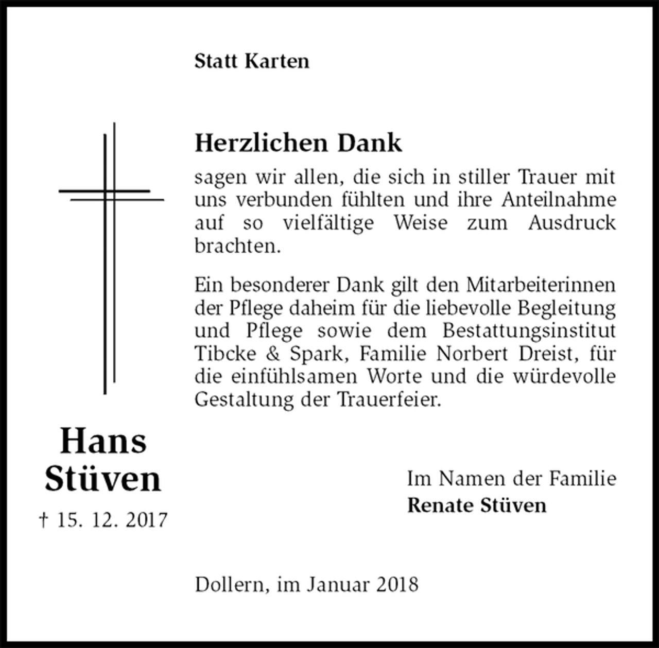 <p>Statt Karten<br />Herzlichen Dank<br />sagen wir allen, die sich in stiller Trauer mit uns verbunden fühlten und ihre Anteilnahme auf so vielfältige Weise zum Ausdruck brachten.<br />Ein besonderer Dank gilt den Mitarbeiterinnen der Pflege daheim für die liebevolle Begleitung und Pflege sowie dem Bestattungsinstitut Tibcke &amp; Spark, Familie Norbert Dreist, für die einfühlsamen Worte und die würdevolle<br />Gestaltung der Trauerfeier.<br />Im Namen der Familie<br />Renate Stüven<br />Dollern, im Januar 2018<br />Hans<br />Stüven<br />† 15. 12. 2017</p>