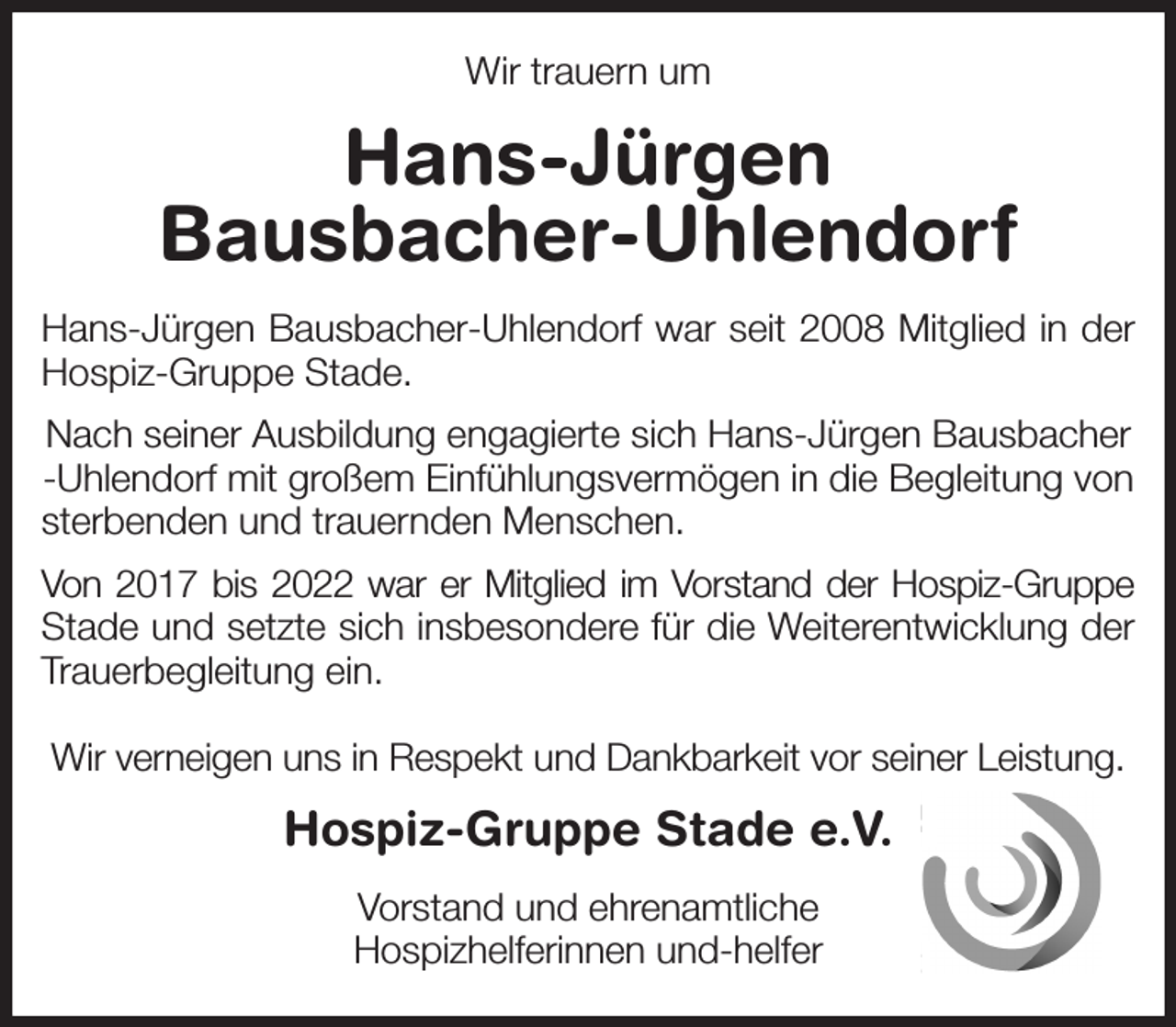 <p>Wir trauern um<br />Hans-Jürgen<br />Bausbacher-Uhlendorf<br />Hans-Jürgen Bausbacher-Uhlendorf war seit 2008 Mitglied in der<br />Hospiz-Gruppe Stade.<br />Nach seiner Ausbildung engagierte sich Hans-Jürgen Bausbacher<br />-Uhlendorf mit großem Einfühlungsvermögen in die Begleitung von sterbenden und trauernden Menschen.<br />Von 2017 bis 2022 war er Mitglied im Vorstand der Hospiz-Gruppe<br />Stade und setzte sich insbesondere für die Weiterentwicklung der<br />Trauerbegleitung ein.</p><p>Wir verneigen uns in Respekt und Dankbarkeit vor seiner Leistung.<br />Hospiz-Gruppe Stade e.V.<br />Vorstand und ehrenamtliche<br />Hospizhelferinnen und-helfer</p>