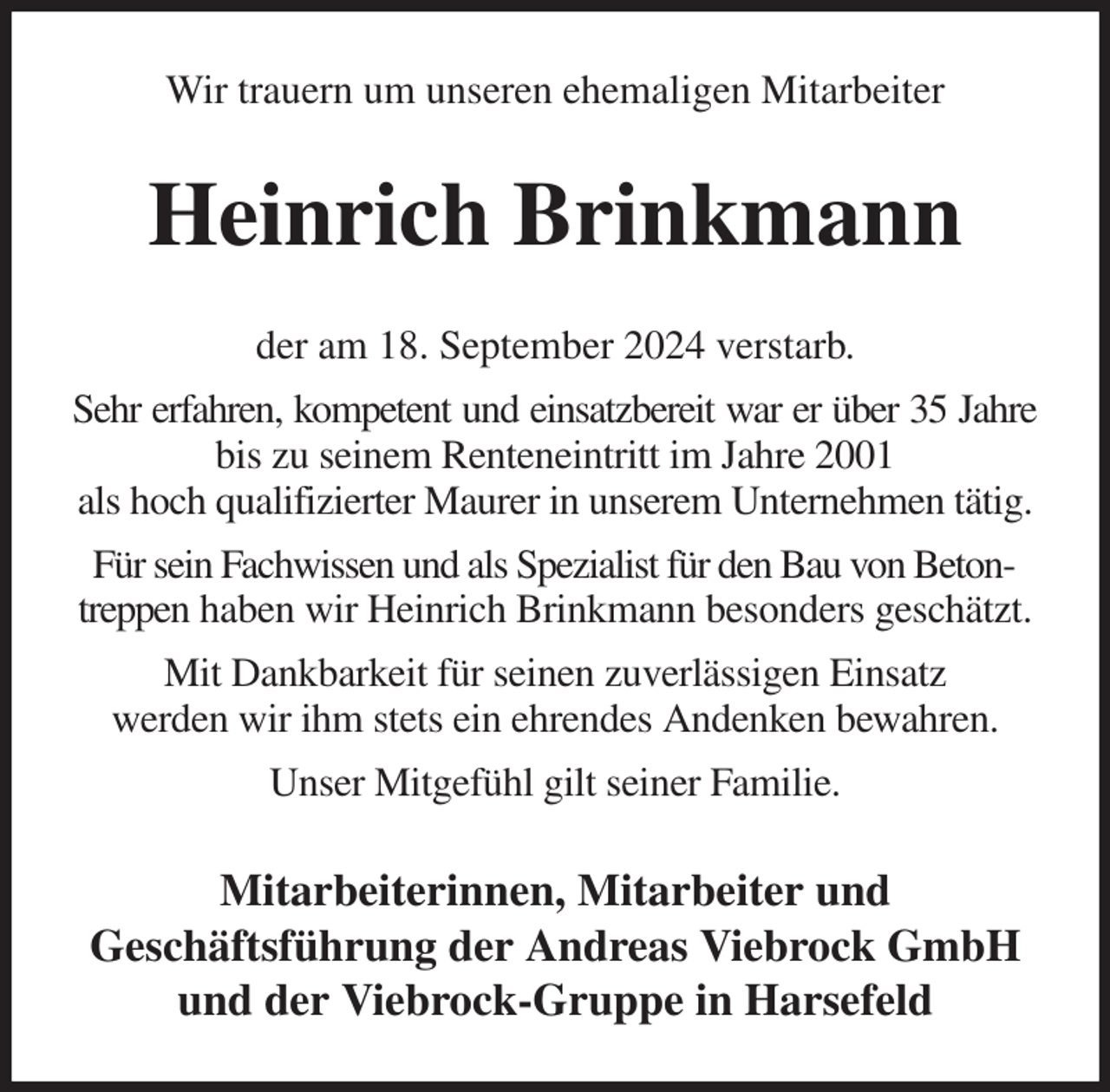 <p>Wir trauern um unseren ehemaligen Mitarbeiter<br />Heinrich Brinkmann<br />der am 18. September 2024 verstarb.<br />Sehr erfahren, kompetent und einsatzbereit war er über 35 Jahre<br />bis zu seinem Renteneintritt im Jahre 2001<br />als hoch qualifizierter Maurer in unserem Unternehmen tätig.<br />Für sein Fachwissen und als Spezialist für den Bau von Betontreppen haben wir Heinrich Brinkmann besonders geschätzt.<br />Mit Dankbarkeit für seinen zuverlässigen Einsatz<br />werden wir ihm stets ein ehrendes Andenken bewahren.<br />Unser Mitgefühl gilt seiner Familie.<br />Mitarbeiterinnen, Mitarbeiter und<br />Geschäftsführung der Andreas Viebrock GmbH<br />und der Viebrock-Gruppe in Harsefeld</p>