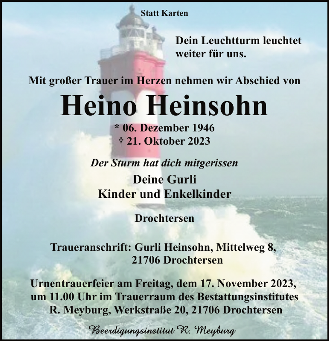 <p>Statt Karten</p><p>Dein Leuchtturm leuchtet<br />weiter für uns.<br />Mit großer Trauer im Herzen nehmen wir Abschied von</p><p>Heino Heinsohn<br />* 06. Dezember 1946<br />† 21. Oktober 2023</p><p>Der Sturm hat dich mitgerissen</p><p>Deine Gurli<br />Kinder und Enkelkinder<br />Drochtersen<br />Traueranschrift: Gurli Heinsohn, Mittelweg 8,<br />21706 Drochtersen<br />Urnentrauerfeier am Freitag, dem 17. November 2023,<br />um 11.00 Uhr im Trauerraum des Bestattungsinstitutes<br />R. Meyburg, Werkstraße 20, 21706 Drochtersen</p>