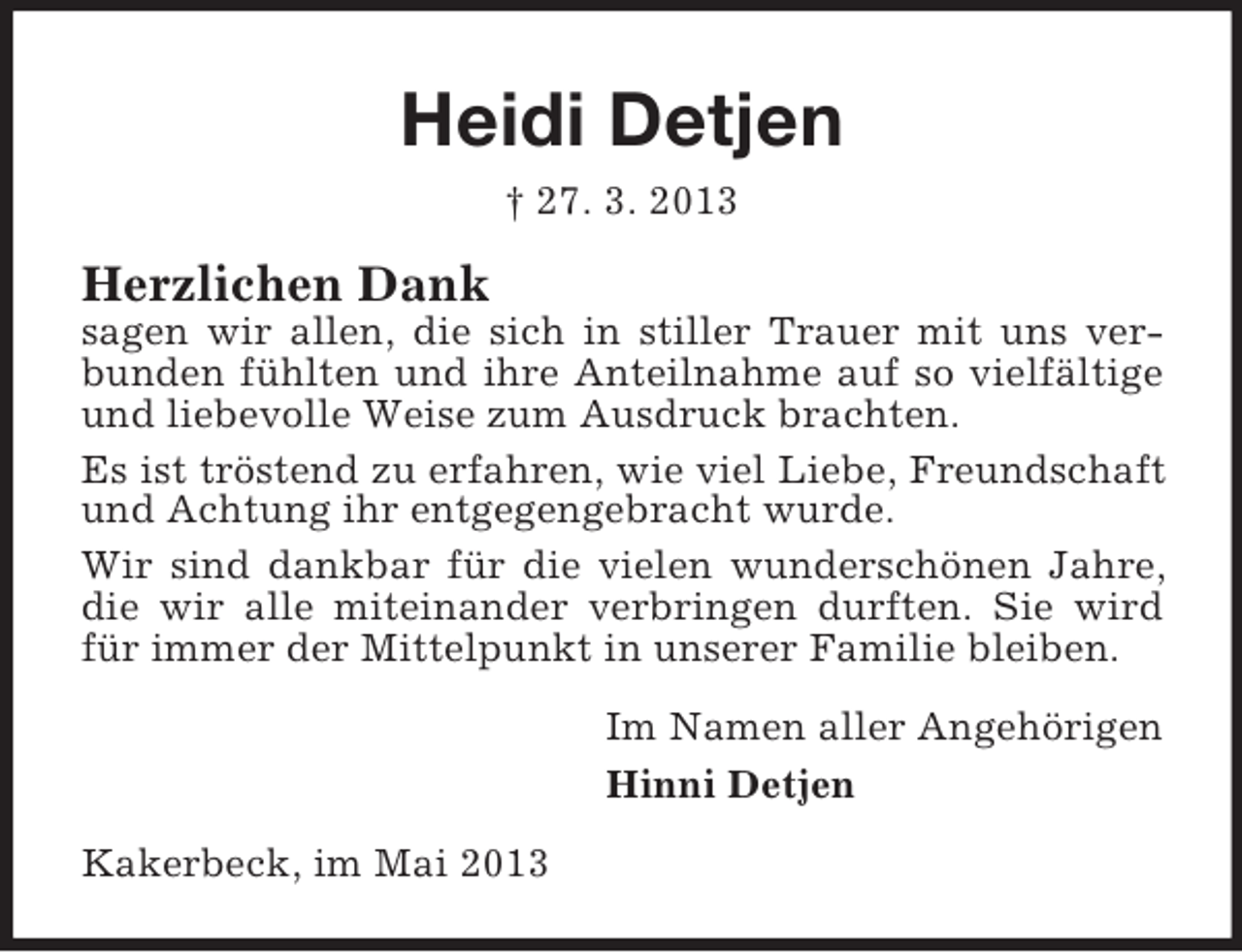 <p>Heidi Detjen<br />† 27. 3. 2013</p><p>Herzlichen Dank<br />sagen wir allen, die sich in stiller Trauer mit uns verbunden fühlten und ihre Anteilnahme auf so vielfältige<br />und liebevolle Weise zum Ausdruck brachten.<br />Es ist tröstend zu erfahren, wie viel Liebe, Freundschaft<br />und Achtung ihr entgegengebracht wurde.<br />Wir sind dankbar für die vielen wunderschönen Jahre,<br />die wir alle miteinander verbringen durften. Sie wird<br />für immer der Mittelpunkt in unserer Familie bleiben.<br />Im Namen aller Angehörigen<br />Hinni Detjen<br />Kakerbeck, im Mai 2013</p>
