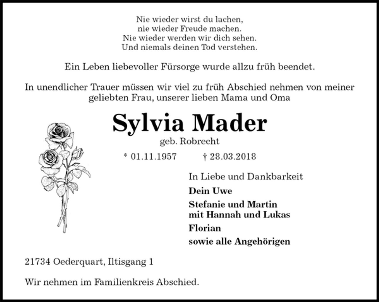 <p>Nie wieder wirst du lachen,<br />nie wieder Freude machen.<br />Nie wieder werden wir dich sehen.<br />Und niemals deinen Tod verstehen.<br />Ein Leben liebevoller Fürsorge wurde allzu früh beendet.</p>
<p>In unendlicher Trauer müssen wir viel zu früh Abschied nehmen von meiner<br />geliebten Frau, unserer lieben Mama und Oma<br />Sylvia Mader<br />geb. Robrecht<br />* 01.11.1957 † 28.03.2018<br />In Liebe und Dankbarkeit<br />Dein Uwe<br />Stefanie und Martin<br />mit Hannah und Lukas<br />Florian<br />sowie alle Angehörigen<br />21734 Oederquart, Iltisgang 1</p>
<p>Wir nehmen im Familienkreis Abschied.</p>