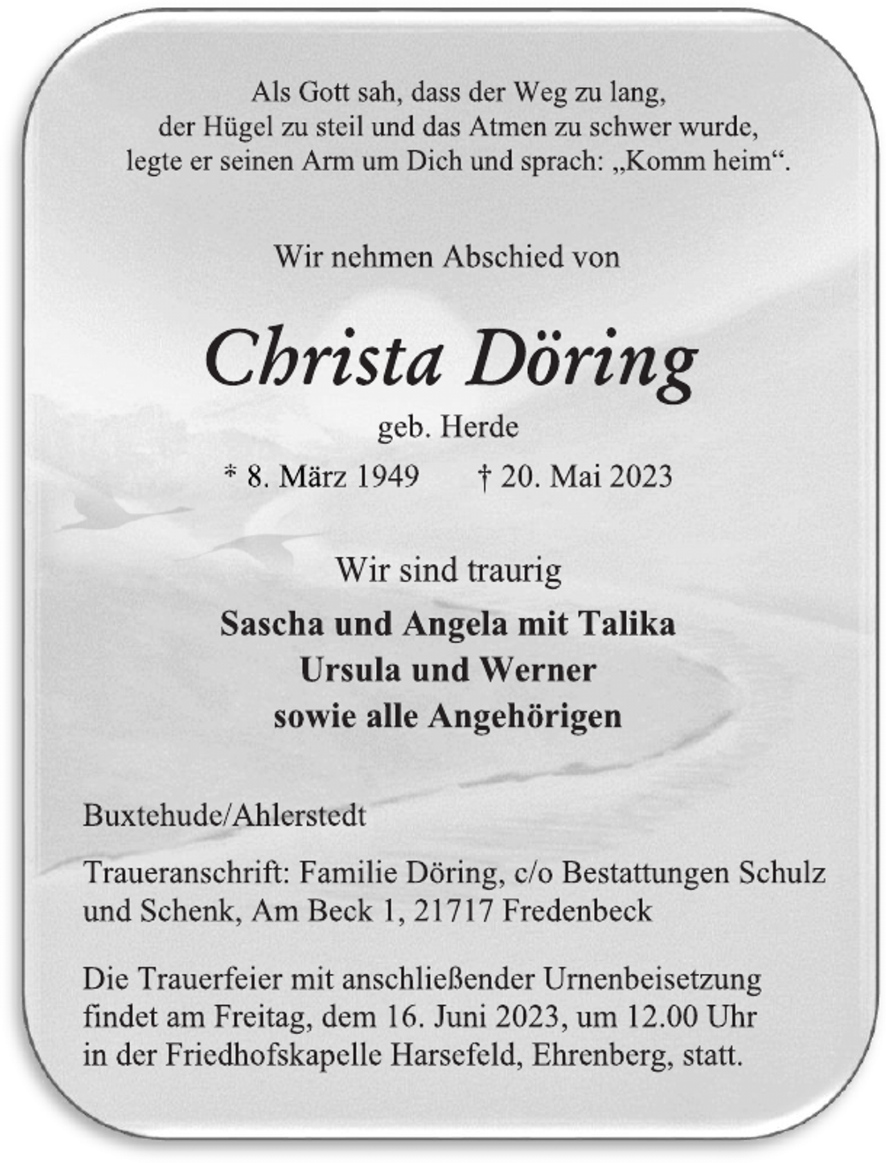 <p>Als Gott sah, dass der Weg zu lang,<br />der Hügel zu steil und das Atmen zu schwer wurde,<br />legte er seinen Arm um Dich und sprach: „Komm heim“.<br />Wir nehmen Abschied von<br />Christa Döring<br />geb. Herde<br />* 8. März 1949 † 20. Mai 2023<br />Wir sind traurig<br />Sascha und Angela mit Talika<br />Ursula und Werner<br />sowie alle Angehörigen<br />Buxtehude/Ahlerstedt<br />Traueranschrift: Familie Döring, c/o Bestattungen Schulz<br />und Schenk, Am Beck 1, 21717 Fredenbeck<br />Die Trauerfeier mit anschließender Urnenbeisetzung<br />findet am Freitag, dem 16. Juni 2023, um 12.00 Uhr<br />in der Friedhofskapelle Harsefeld, Ehrenberg, statt.</p>