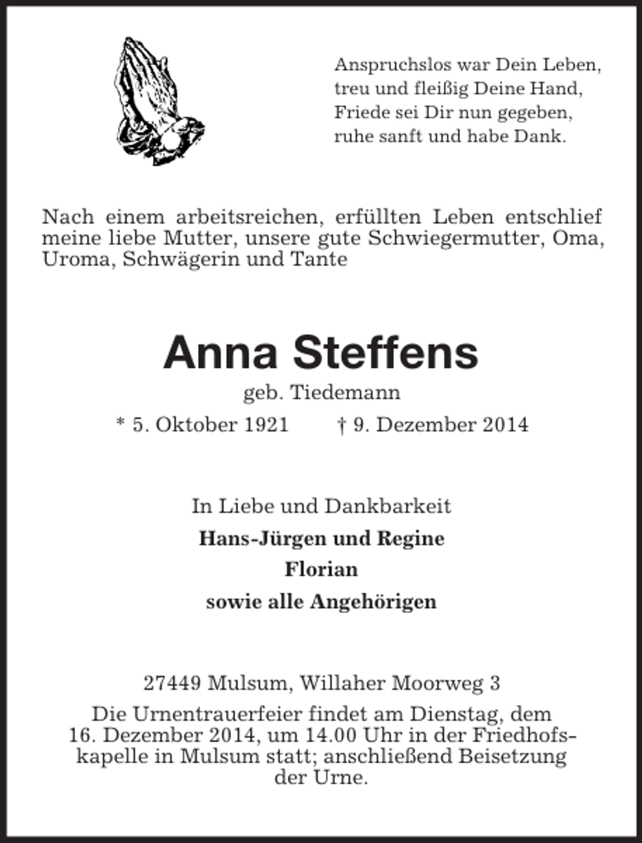 <p>Anspruchslos war Dein Leben,<br />treu und fleißig Deine Hand,<br />Friede sei Dir nun gegeben,<br />ruhe sanft und habe Dank.<br />Nach einem arbeitsreichen, erfüllten Leben entschlief meine liebe Mutter, unsere gute Schwiegermutter, Oma, Uroma, Schwägerin und Tante<br />Anna Steffens<br />geb. Tiedemann<br />* 5. Oktober 1921 † 9. Dezember 2014<br />In Liebe und Dankbarkeit<br />Hans-Jürgen und Regine<br />Florian<br />sowie alle Angehörigen<br />27449 Mulsum, Willaher Moorweg 3<br />Die Urnentrauerfeier findet am Dienstag, dem<br />16. Dezember 2014, um 14.00 Uhr in der Friedhofs-<br />kapelle in Mulsum statt; anschließend Beisetzung<br />der Urne.</p>