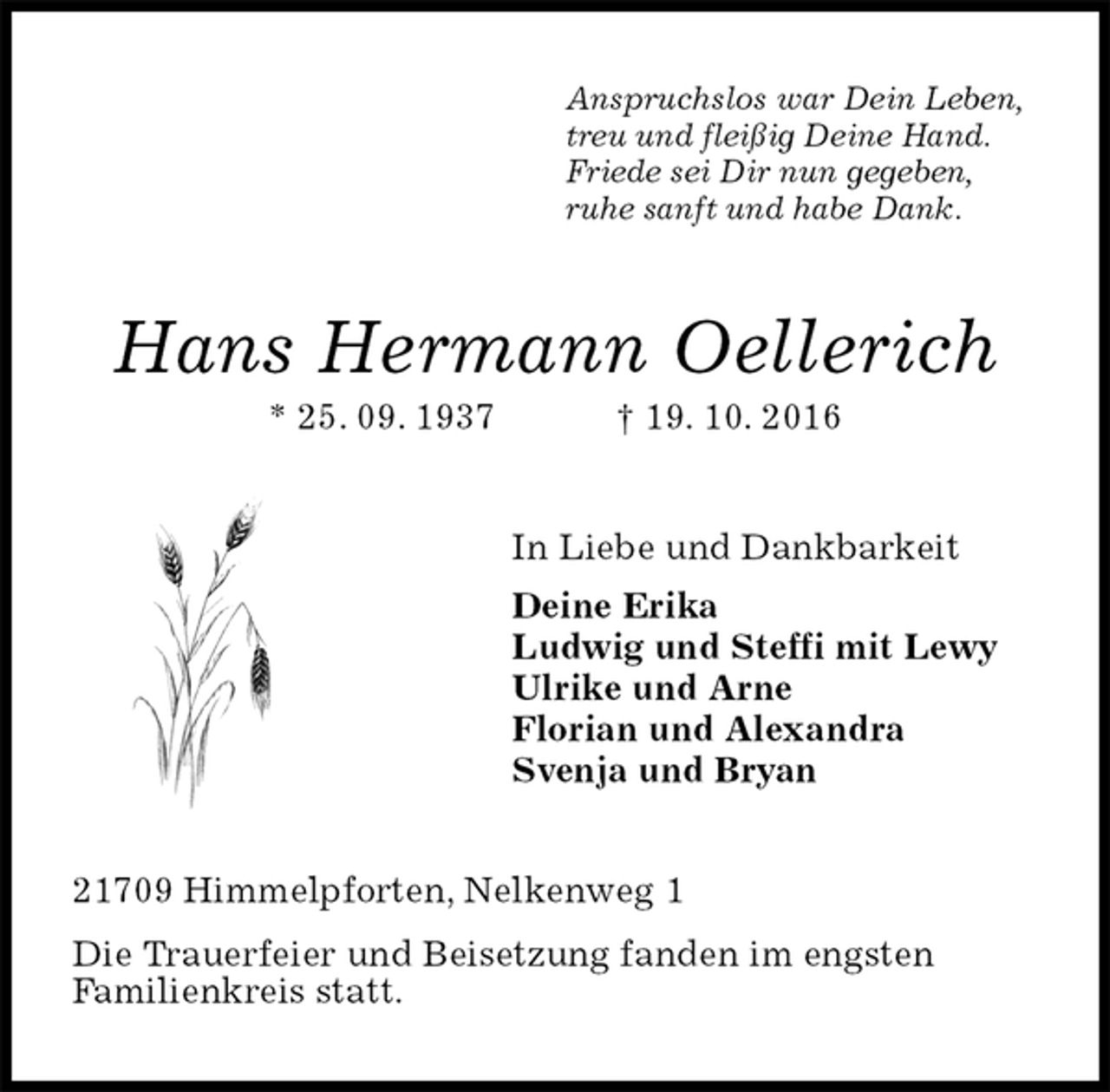 <p>Anspruchslos war Dein Leben,<br />treu und fleißig Deine Hand.<br />Friede sei Dir nun gegeben,<br />ruhe sanft und habe Dank.<br />Hans Hermann Oellerich<br />* 25. 09. 1937 † 19. 10. 2016<br />In Liebe und Dankbarkeit<br />Deine Erika<br />Ludwig und Steffi mit Lewy<br />Ulrike und Arne<br />Florian und Alexandra<br />Svenja und Bryan<br />21709 Himmelpforten, Nelkenweg 1<br />Die Trauerfeier und Beisetzung fanden im engsten<br />Familienkreis statt.</p>