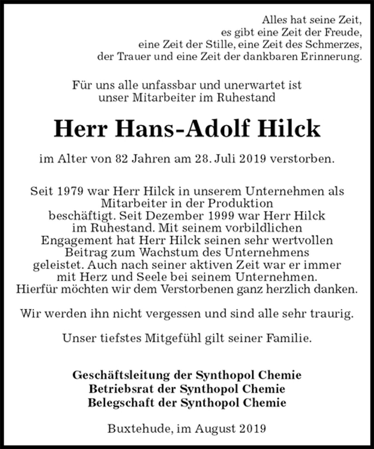 <p>Alles hat seine Zeit,<br />es gibt eine Zeit der Freude,<br />eine Zeit der Stille, eine Zeit des Schmerzes,<br />der Trauer und eine Zeit der dankbaren Erinnerung.<br />Für uns alle unfassbar und unerwartet ist<br />unser Mitarbeiter im Ruhestand<br />Herr Hans-Adolf Hilck<br />im Alter von 82 Jahren am 28. Juli 2019 verstorben.<br />Seit 1979 war Herr Hilck in unserem Unternehmen als<br />Mitarbeiter in der Produktion<br />beschäftigt. Seit Dezember 1999 war Herr Hilck<br />im Ruhestand. Mit seinem vorbildlichen<br />Engagement hat Herr Hilck seinen sehr wertvollen<br />Beitrag zum Wachstum des Unternehmens<br />geleistet. Auch nach seiner aktiven Zeit war er immer<br />mit Herz und Seele bei seinem Unternehmen.<br />Hierfür möchten wir dem Verstorbenen ganz herzlich danken.</p><p>Wir werden ihn nicht vergessen und sind alle sehr traurig.</p><p>Unser tiefstes Mitgefühl gilt seiner Familie.</p><p>Geschäftsleitung der Synthopol Chemie<br />Betriebsrat der Synthopol Chemie<br />Belegschaft der Synthopol Chemie<br />Buxtehude, im August 2019</p>