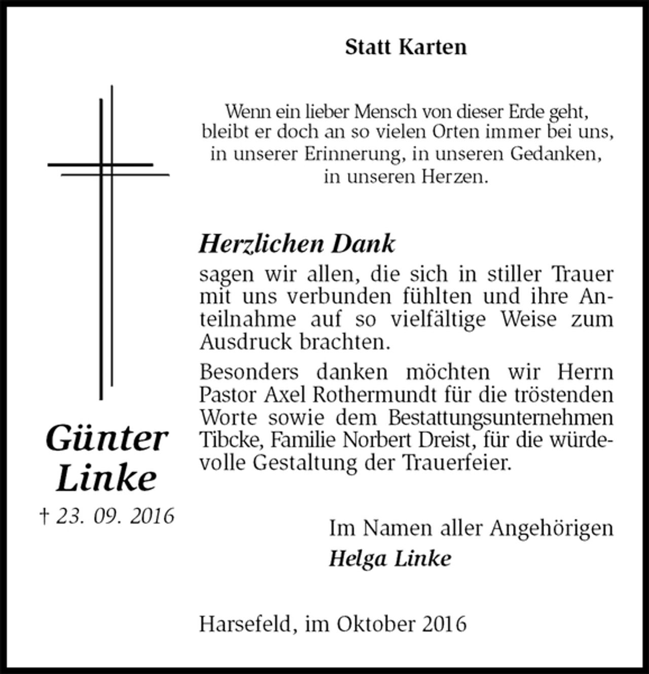 <p>Statt Karten<br />Wenn ein lieber Mensch von dieser Erde geht,<br />bleibt er doch an so vielen Orten immer bei uns,<br />in unserer Erinnerung, in unseren Gedanken,<br />in unseren Herzen.<br />Herzlichen Dank<br />sagen wir allen, die sich in stiller Trauer mit uns verbunden fühlten und ihre Anteilnahme auf so vielfältige Weise zum Ausdruck brachten.<br />Besonders danken möchten wir Herrn Pastor Axel Rothermundt für die tröstenden<br />Worte sowie dem Bestattungsunternehmen Tibcke, Familie Norbert Dreist, für die würde-<br />volle Gestaltung der Trauerfeier.<br />Im Namen aller Angehörigen<br />Helga Linke<br />Harsefeld, im Oktober 2016<br />Günter<br />Linke<br />† 23. 09. 2016</p>