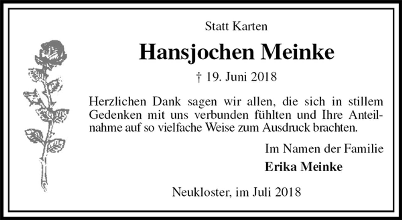 <p>Statt Karten<br />Hansjochen Meinke<br />† 19. Juni 2018<br />Herzlichen Dank sagen wir allen, die sich in stillem<br />Gedenken mit uns verbunden fühlten und Ihre Anteilnahme auf so vielfache Weise zum Ausdruck brachten.<br />Im Namen der Familie<br />Erika Meinke<br />Neukloster, im Juli 2018</p>