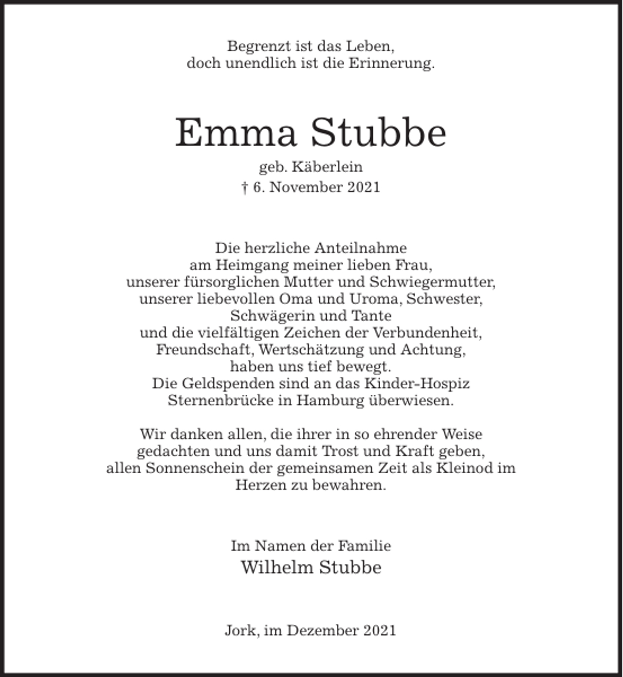 <p>Begrenzt ist das Leben,<br />doch unendlich ist die Erinnerung.<br />Emma Stubbe<br />geb. Käberlein<br />† 6. November 2021<br />Die herzliche Anteilnahme<br />am Heimgang meiner lieben Frau,<br />unserer fürsorglichen Mutter und Schwiegermutter,<br />unserer liebevollen Oma und Uroma, Schwester,<br />Schwägerin und Tante<br />und die vielfältigen Zeichen der Verbundenheit,<br />Freundschaft, Wertschätzung und Achtung,<br />haben uns tief bewegt.<br />Die Geldspenden sind an das Kinder-Hospiz<br />Sternenbrücke in Hamburg überwiesen.</p>
<p>Wir danken allen, die ihrer in so ehrender Weise<br />gedachten und uns damit Trost und Kraft geben,<br />allen Sonnenschein der gemeinsamen Zeit als Kleinod im<br />Herzen zu bewahren.<br />Im Namen der Familie<br />Wilhelm Stubbe<br />Jork, im Dezember 2021</p>