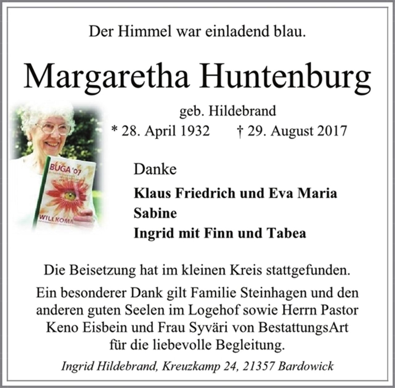 <p>Der Himmel war einladend blau.<br />Margaretha Huntenburg<br />geb. Hildebrand<br />* 28. April 1932 † 29. August 2017<br />Danke<br />Klaus Friedrich und Eva Maria<br />Sabine<br />Ingrid mit Finn und Tabea<br />Die Beisetzung hat im kleinen Kreis stattgefunden.<br />Ein besonderer Dank gilt Familie Steinhagen und den anderen guten Seelen im Logehof sowie Herrn Pastor<br />Keno Eisbein und Frau Syväri von BestattungsArt<br />für die liebevolle Begleitung.<br />Ingrid Hildebrand, Kreuzkamp 24, 21357 Bardowick</p>