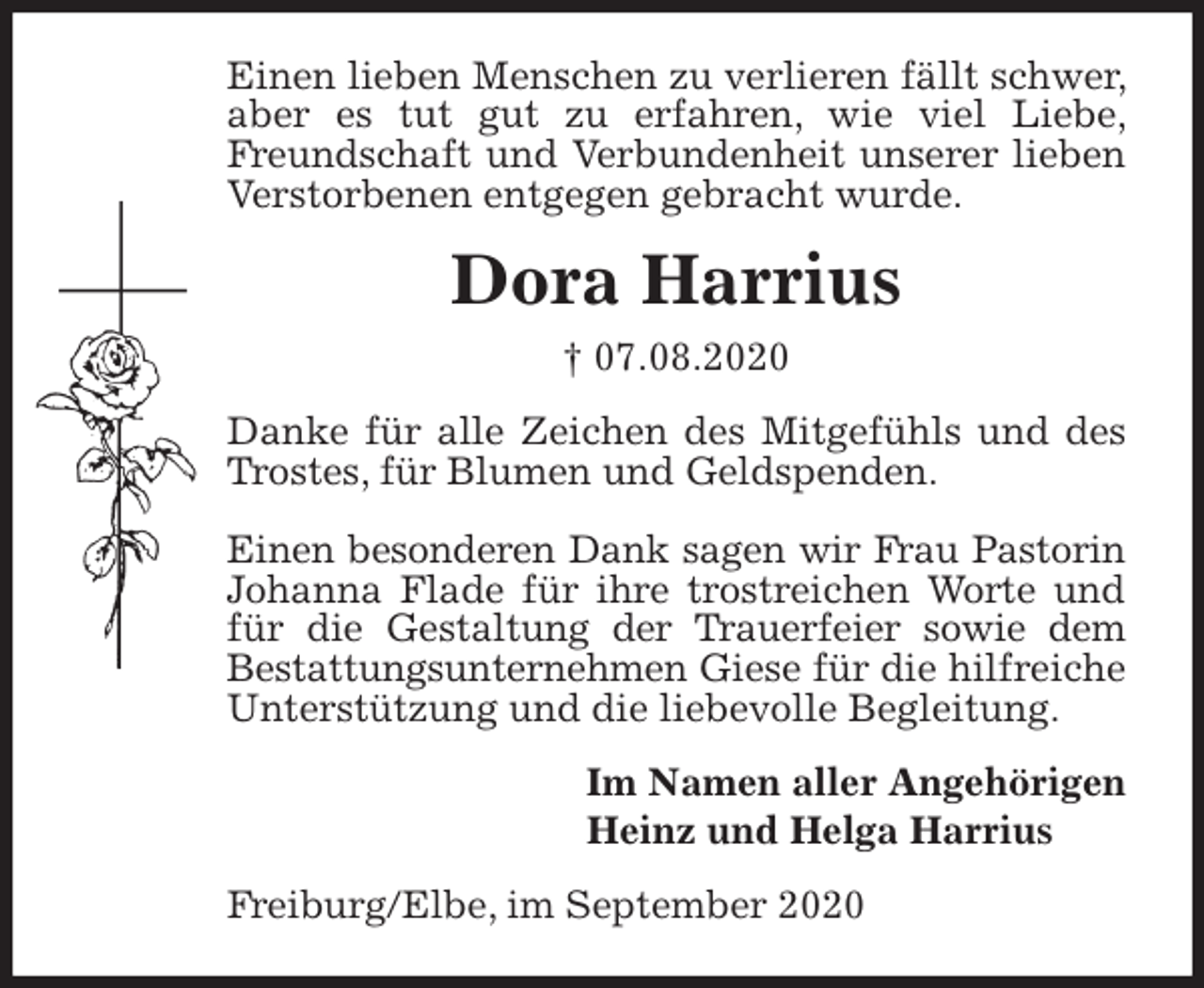 <p>Einen lieben Menschen zu verlieren fällt schwer, aber es tut gut zu erfahren, wie viel Liebe, Freundschaft und Verbundenheit unserer lieben Verstorbenen entgegen gebracht wurde.<br />Dora Harrius<br />† 07.08.2020<br />Danke für alle Zeichen des Mitgefühls und des Trostes, für Blumen und Geldspenden.</p>
<p>Einen besonderen Dank sagen wir Frau Pastorin Johanna Flade für ihre trostreichen Worte und für die Gestaltung der Trauerfeier sowie dem Bestattungsunternehmen Giese für die hilfreiche Unterstützung und die liebevolle Begleitung.<br />Im Namen aller Angehörigen<br />Heinz und Helga Harrius<br />Freiburg/Elbe, im September 2020</p>