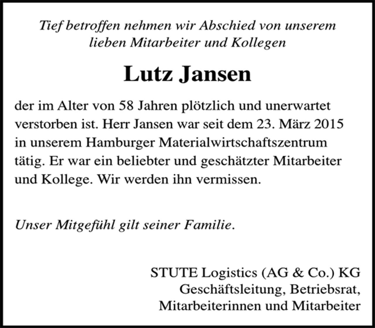 <p>Tief betroffen nehmen wir Abschied von unserem<br />lieben Mitarbeiter und Kollegen<br />Lutz Jansen<br />der im Alter von 58 Jahren plötzlich und unerwartet<br />verstorben ist. Herr Jansen war seit dem 23. März 2015<br />in unserem Hamburger Materialwirtschaftszentrum<br />tätig. Er war ein beliebter und geschätzter Mitarbeiter<br />und Kollege. Wir werden ihn vermissen.<br />Unser Mitgefühl gilt seiner Familie.<br />STUTE Logistics (AG &amp; Co.) KG<br />Geschäftsleitung, Betriebsrat,<br />Mitarbeiterinnen und Mitarbeiter</p>