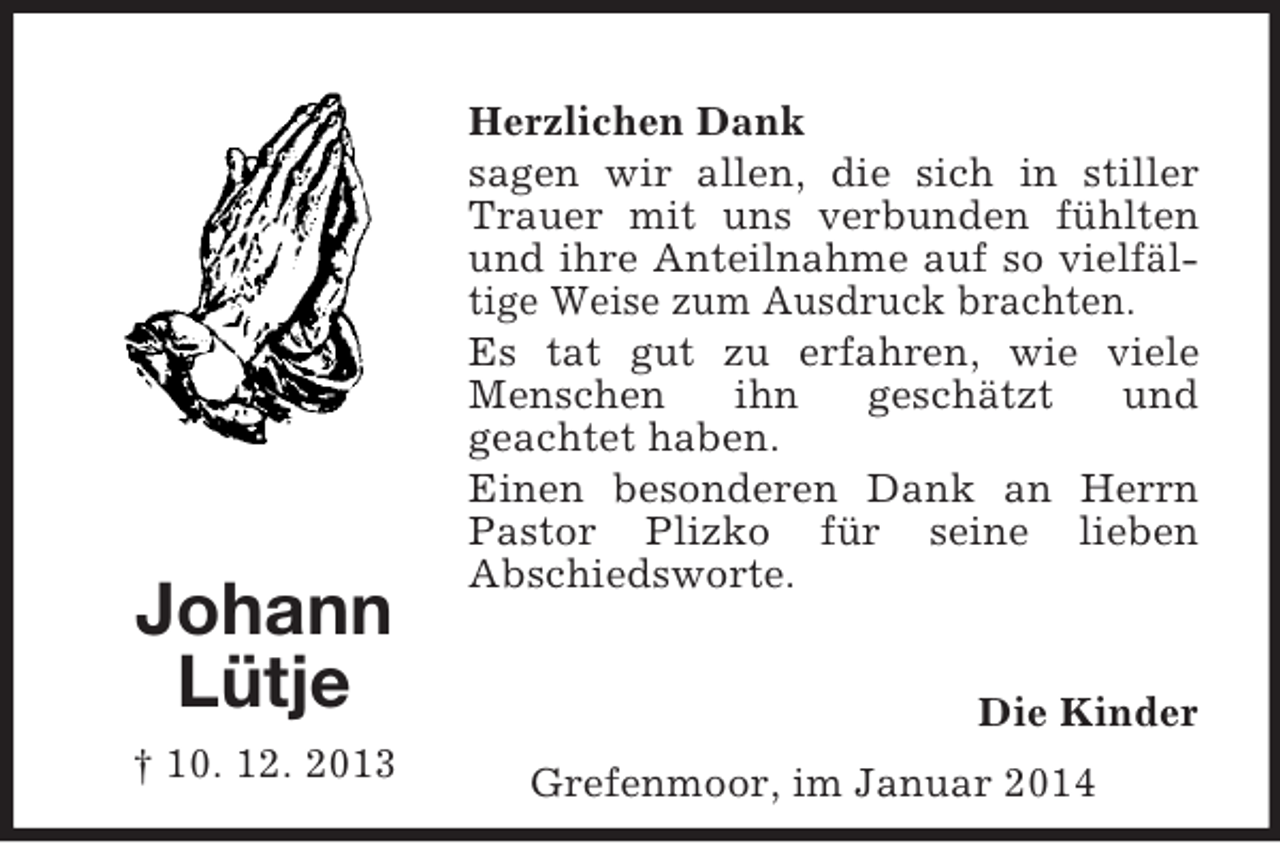 <p>Grefenmoor, im Januar 2014<br />Johann<br />Lütje<br />† 10. 12. 2013<br />Herzlichen Dank<br />sagen wir allen, die sich in stiller Trauer mit uns verbunden fühlten und ihre Anteilnahme auf so vielfältige Weise zum Ausdruck brachten.<br />Es tat gut zu erfahren, wie viele Menschen ihn geschätzt und<br />geachtet haben.<br />Einen besonderen Dank an Herrn Pastor Plizko für seine lieben<br />Abschiedsworte.<br />Die Kinder</p>
