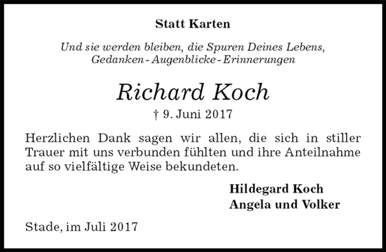 <p>Statt Karten<br />Und sie werden bleiben, die Spuren Deines Lebens,<br />Gedanken - Augenblicke - Erinnerungen<br />Richard Koch<br />† 9. Juni 2017<br />Herzlichen Dank sagen wir allen, die sich in stiller Trauer mit uns verbunden fühlten und ihre Anteilnahme auf so vielfältige Weise bekundeten.<br />Hildegard Koch<br />Angela und Volker<br />Stade, im Juli 2017</p>