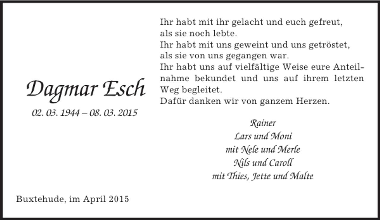 <p>Dagmar Esch<br />02. 03. 1944 – 08. 03. 2015<br />Ihr habt mit ihr gelacht und euch gefreut,<br />als sie noch lebte.<br />Ihr habt mit uns geweint und uns getröstet,<br />als sie von uns gegangen war.<br />Ihr habt uns auf vielfältige Weise eure Anteilnahme bekundet und uns auf ihrem letzten Weg begleitet.<br />Dafür danken wir von ganzem Herzen.<br />Rainer<br />Lars und Moni<br />mit Nele und Merle<br />Nils und Caroll<br />mit Thies, Jette und Malte<br />Buxtehude, im April 2015</p>
