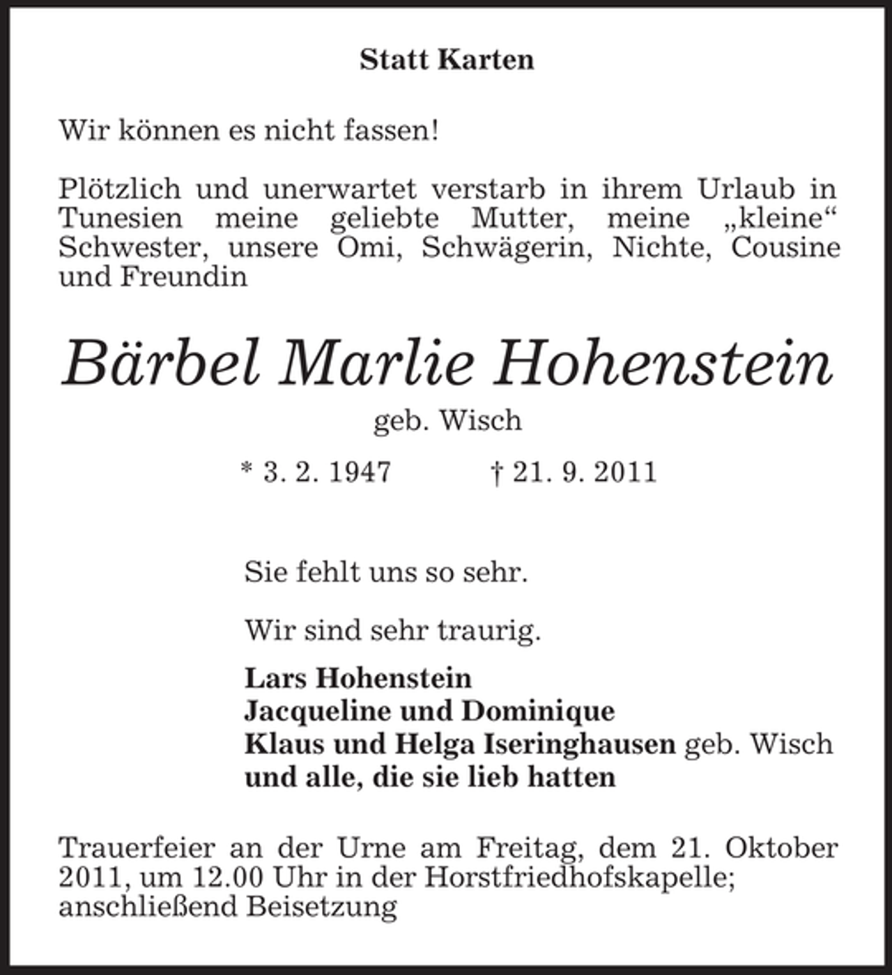 <p>Statt Karten<br />Wir können es nicht fassen!<br />Plötzlich und unerwartet verstarb in ihrem Urlaub in<br />Tunesien meine geliebte Mutter, meine „kleine“<br />Schwester, unsere Omi, Schwägerin, Nichte, Cousine<br />und Freundin</p><p>Bärbel Marlie Hohenstein<br />geb. Wisch<br />* 3. 2. 1947</p><p>† 21. 9. 2011</p><p>Sie fehlt uns so sehr.<br />Wir sind sehr traurig.<br />Lars Hohenstein<br />Jacqueline und Dominique<br />Klaus und Helga Iseringhausen geb. Wisch<br />und alle, die sie lieb hatten<br />Trauerfeier an der Urne am Freitag, dem 21. Oktober<br />2011, um 12.00 Uhr in der Horstfriedhofskapelle;<br />anschließend Beisetzung</p>