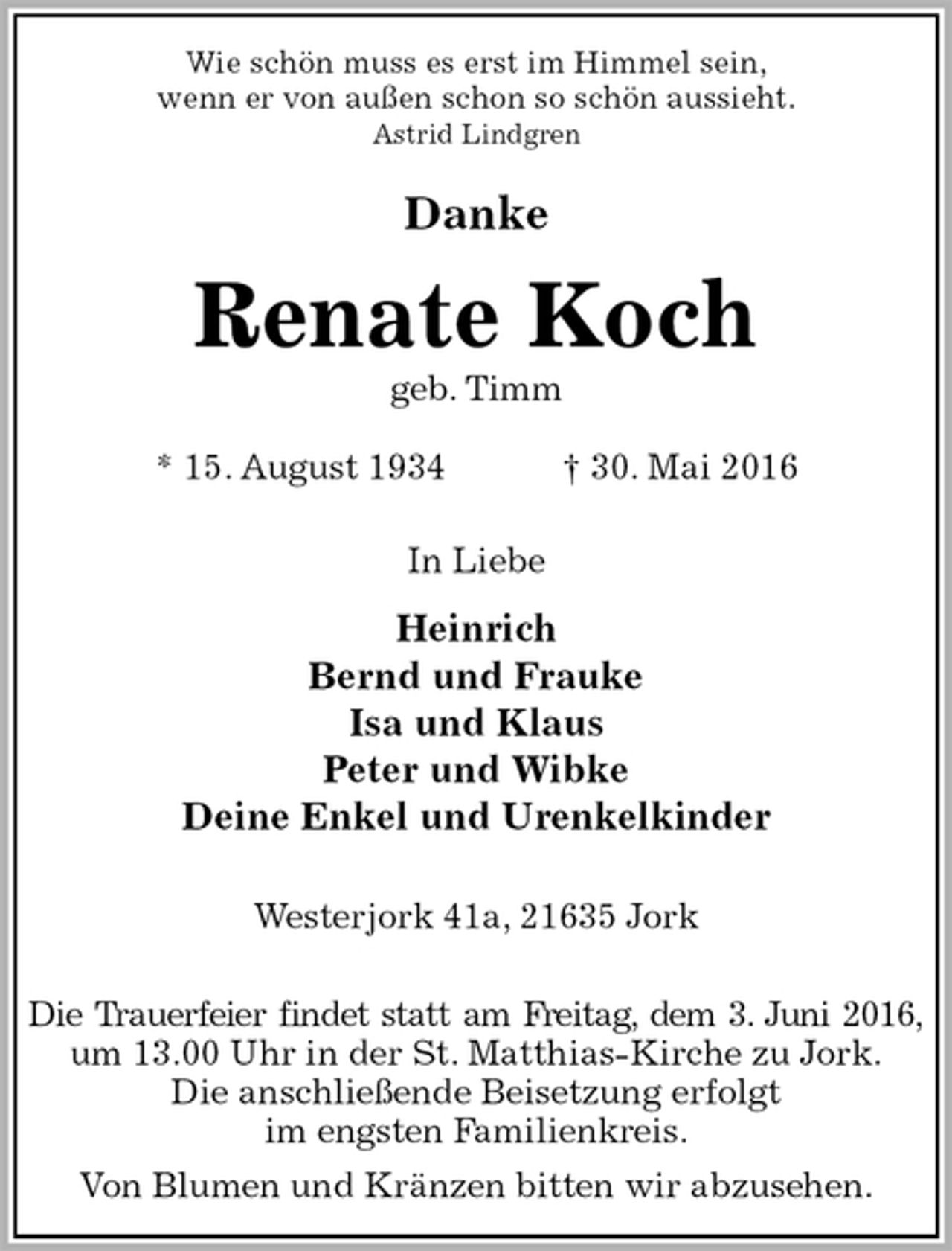 <p>Wie schön muss es erst im Himmel sein,<br />wenn er von außen schon so schön aussieht.<br />Astrid Lindgren<br />Danke<br />Renate Koch<br />geb. Timm</p>
<p>* 15. August 1934 † 30. Mai 2016<br />In Liebe<br />Heinrich<br />Bernd und Frauke<br />Isa und Klaus<br />Peter und Wibke<br />Deine Enkel und Urenkelkinder<br />Westerjork 41a, 21635 Jork</p>
<p>Die Trauerfeier findet statt am Freitag, dem 3. Juni 2016,<br />um 13.00 Uhr in der St. Matthias-Kirche zu Jork.<br />Die anschließende Beisetzung erfolgt<br />im engsten Familienkreis.<br />Von Blumen und Kränzen bitten wir abzusehen.</p>