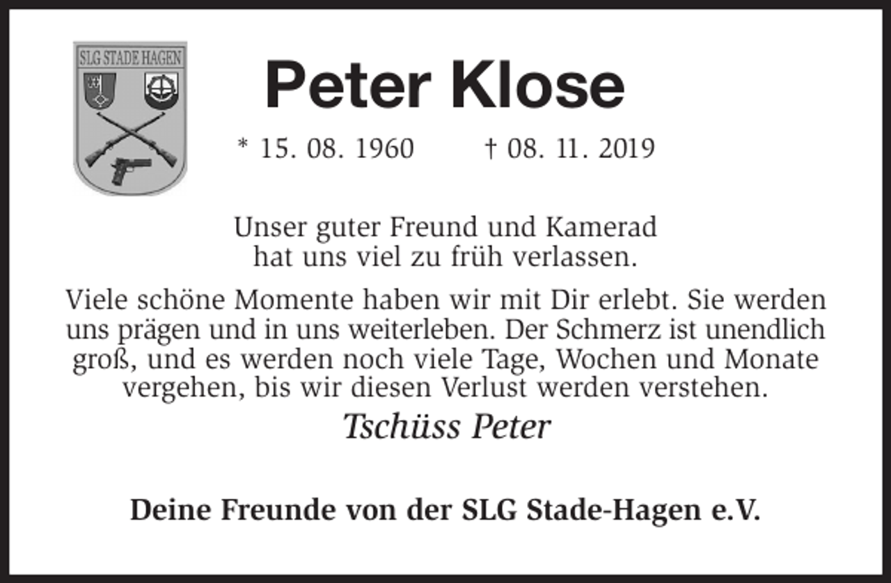 <p>Peter Klose<br />* 15. 08. 1960 † 08. 11. 2019<br />Unser guter Freund und Kamerad<br />hat uns viel zu früh verlassen.<br />Viele schöne Momente haben wir mit Dir erlebt. Sie werden uns prägen und in uns weiterleben. Der Schmerz ist unendlich<br />groß, und es werden noch viele Tage, Wochen und Monate vergehen, bis wir diesen Verlust werden verstehen.<br />Tschüss Peter<br />Deine Freunde von der SLG Stade-Hagen e.V.</p>