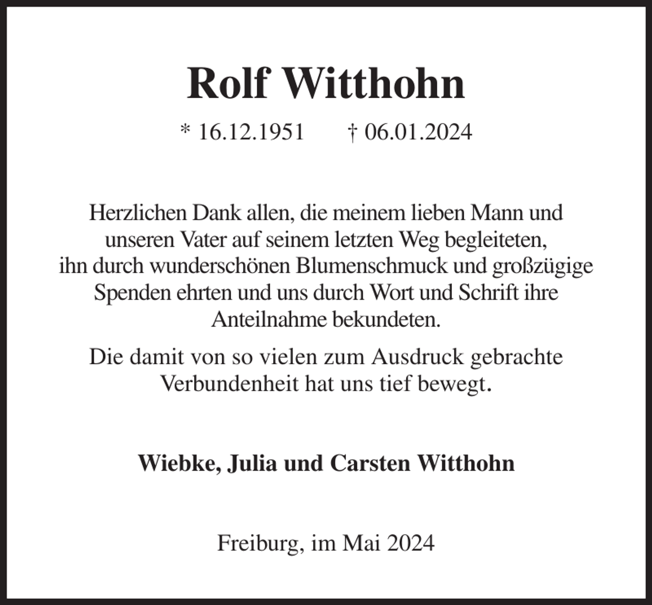 <p>Rolf Witthohn<br />* 16.12.1951 † 06.01.2024<br />Herzlichen Dank allen, die meinem lieben Mann und<br />unseren Vater auf seinem letzten Weg begleiteten,<br />ihn durch wunderschönen Blumenschmuck und großzügige Spenden ehrten und uns durch Wort und Schrift ihre<br />Anteilnahme bekundeten.<br />Die damit von so vielen zum Ausdruck gebrachte<br />Verbundenheit hat uns tief bewegt.<br />Wiebke, Julia und Carsten Witthohn<br />Freiburg, im Mai 2024</p>