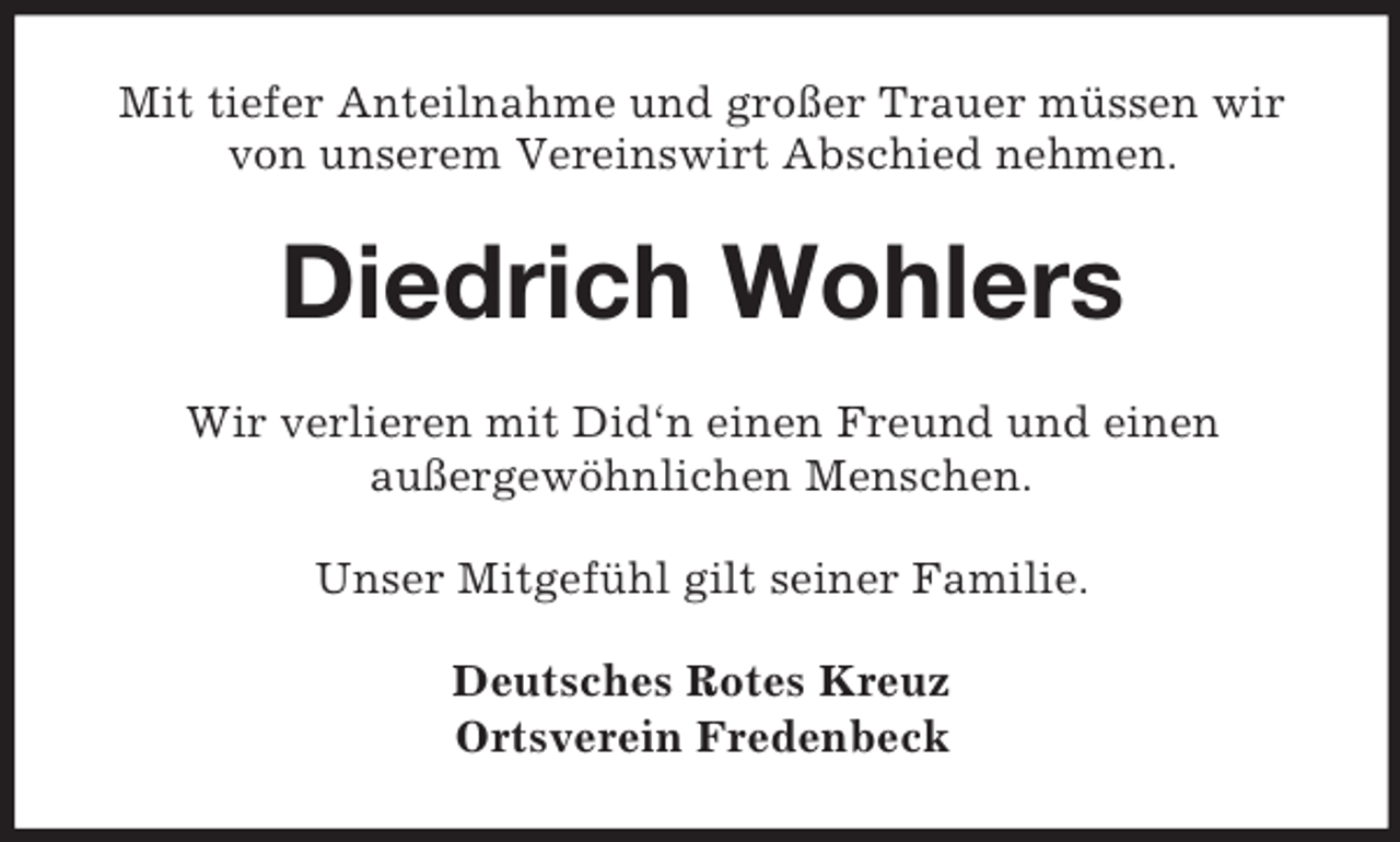 <p>Mit tiefer Anteilnahme und großer Trauer müssen wir von unserem Vereinswirt Abschied nehmen.<br />Diedrich Wohlers<br />Wir verlieren mit Did‘n einen Freund und einen<br />außergewöhnlichen Menschen.<br />Unser Mitgefühl gilt seiner Familie.<br />Deutsches Rotes Kreuz<br />Ortsverein Fredenbeck</p>