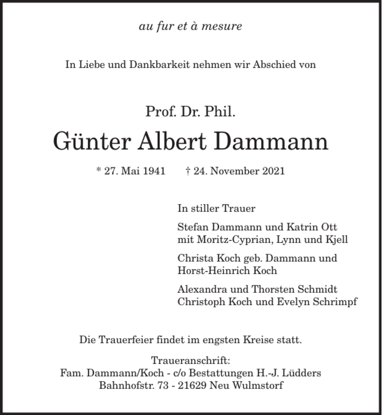 <p>au fur et à mesure<br />In Liebe und Dankbarkeit nehmen wir Abschied von<br />Prof. Dr. Phil.</p>
<p>Günter Albert Dammann</p>
<p>* 27. Mai 1941 † 24. November 2021<br />In stiller Trauer<br />Stefan Dammann und Katrin Ott<br />mit Moritz-Cyprian, Lynn und Kjell<br />Christa Koch geb. Dammann und<br />Horst-Heinrich Koch<br />Alexandra und Thorsten Schmidt<br />Christoph Koch und Evelyn Schrimpf<br />Die Trauerfeier findet im engsten Kreise statt.<br />Traueranschrift:<br />Fam. Dammann/Koch - c/o Bestattungen H.-J. Lüdders<br />Bahnhofstr. 73 - 21629 Neu Wulmstorf</p>