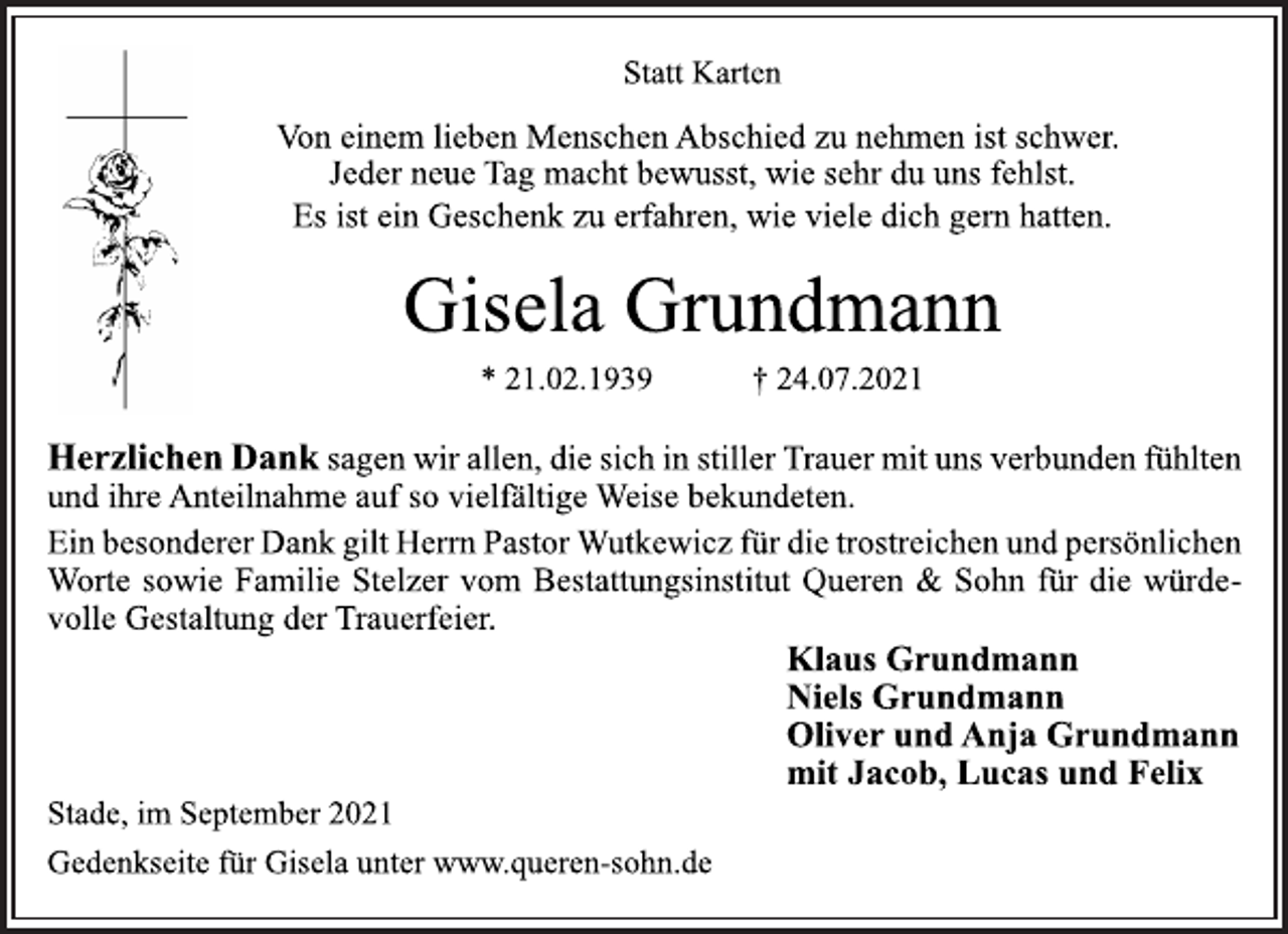 <p>Statt Karten</p>
<p>Von einem lieben Menschen Abschied zu nehmen ist schwer.<br />Jeder neue Tag macht bewusst, wie sehr du uns fehlst.<br />Es ist ein Geschenk zu erfahren, wie viele dich gern hatten.<br />Gisela Grundmann<br />* 21.02.1939 † 24.07.2021<br />Herzlichen Dank sagen wir allen,die sich in stillerTrauer mit uns verbunden fühlten und ihre Anteilnahme auf so vielfältige Weise bekundeten.<br />Ein besonderer Dank gilt Herrn Pastor Wutkewicz für die trostreichen und persönlichen Worte sowie Familie Stelzer vom Bestattungsinstitut Queren &amp; Sohn für die würdevolle<br />Gestaltung der Trauerfeier.<br />Klaus Grundmann<br />Niels Grundmann<br />Oliver und Anja Grundmannmit Jacob, Lucas und Felix<br />Stade, im September 2021<br />Gedenkseite für Gisela unter www.queren-sohn.de</p>