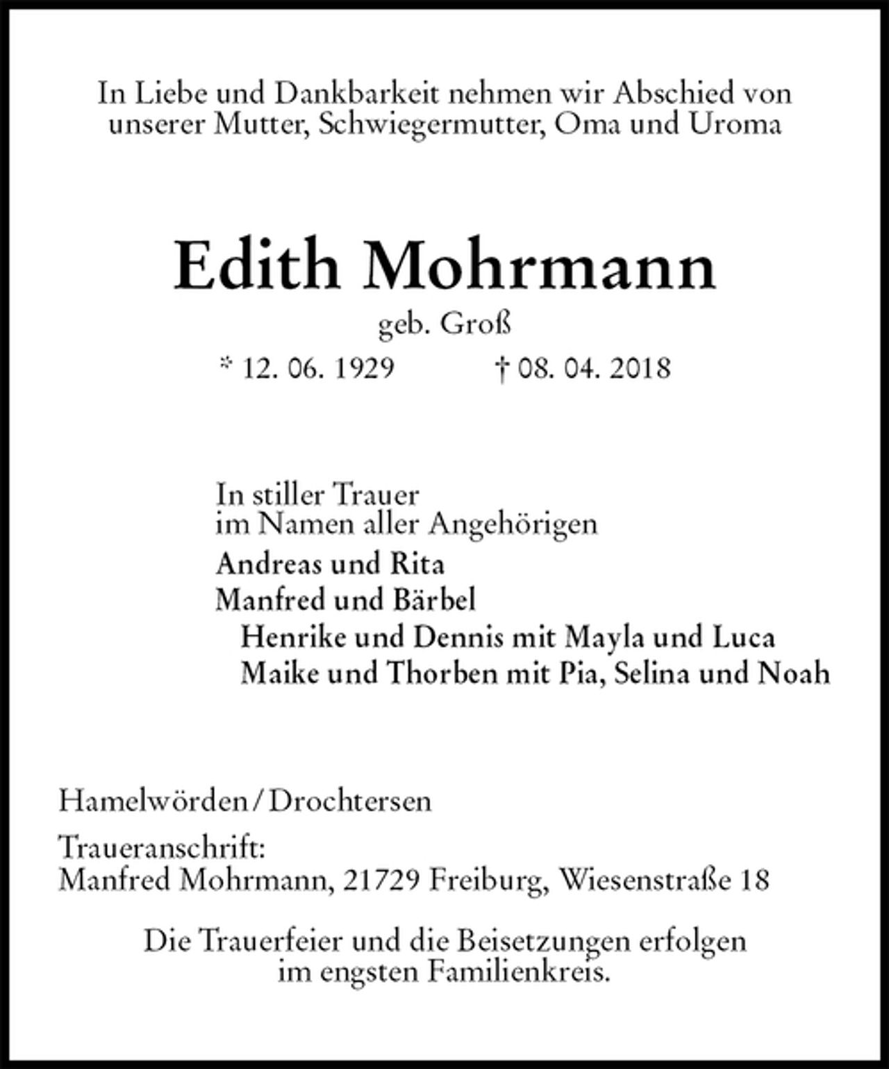 <p>In Liebe und Dankbarkeit nehmen wir Abschied von<br />unserer Mutter, Schwiegermutter, Oma und Uroma<br />Edith Mohrmann<br />geb. Groß<br />* 12. 06. 1929 † 08. 04. 2018<br />In stiller Trauer<br />im Namen aller Angehörigen<br />Andreas und Rita<br />Manfred und Bärbel<br />Henrike und Dennis mit Mayla und Luca<br />Maike und Thorben mit Pia, Selina und Noah<br />Hamelwörden / Drochtersen<br />Traueranschrift:<br />Manfred Mohrmann, 21729 Freiburg, Wiesenstraße 18<br />Die Trauerfeier und die Beisetzungen erfolgen<br />im engsten Familienkreis.</p>