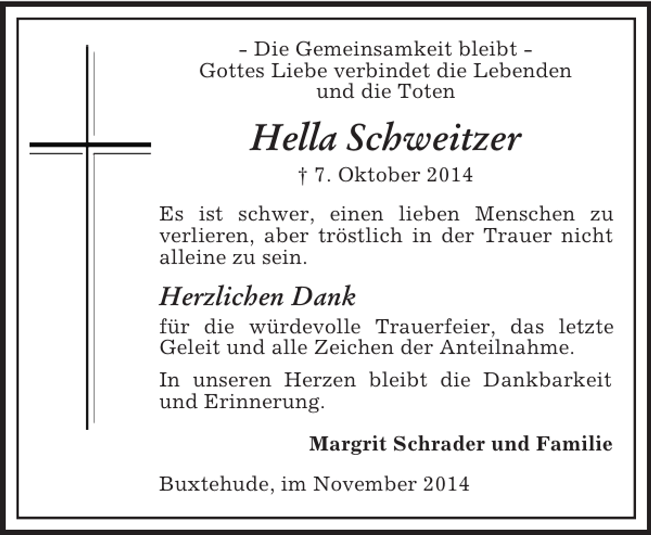 <p>- Die Gemeinsamkeit bleibt -<br />Gottes Liebe verbindet die Lebenden<br />und die Toten<br />Hella Schweitzer<br />† 7. Oktober 2014<br />Es ist schwer, einen lieben Menschen zu<br />verlieren, aber tröstlich in der Trauer nicht alleine zu sein.<br />Herzlichen Dank<br />für die würdevolle Trauerfeier, das letzte Geleit und alle Zeichen der Anteilnahme.<br />In unseren Herzen bleibt die Dankbarkeit und Erinnerung.<br />Margrit Schrader und Familie<br />Buxtehude, im November 2014</p>