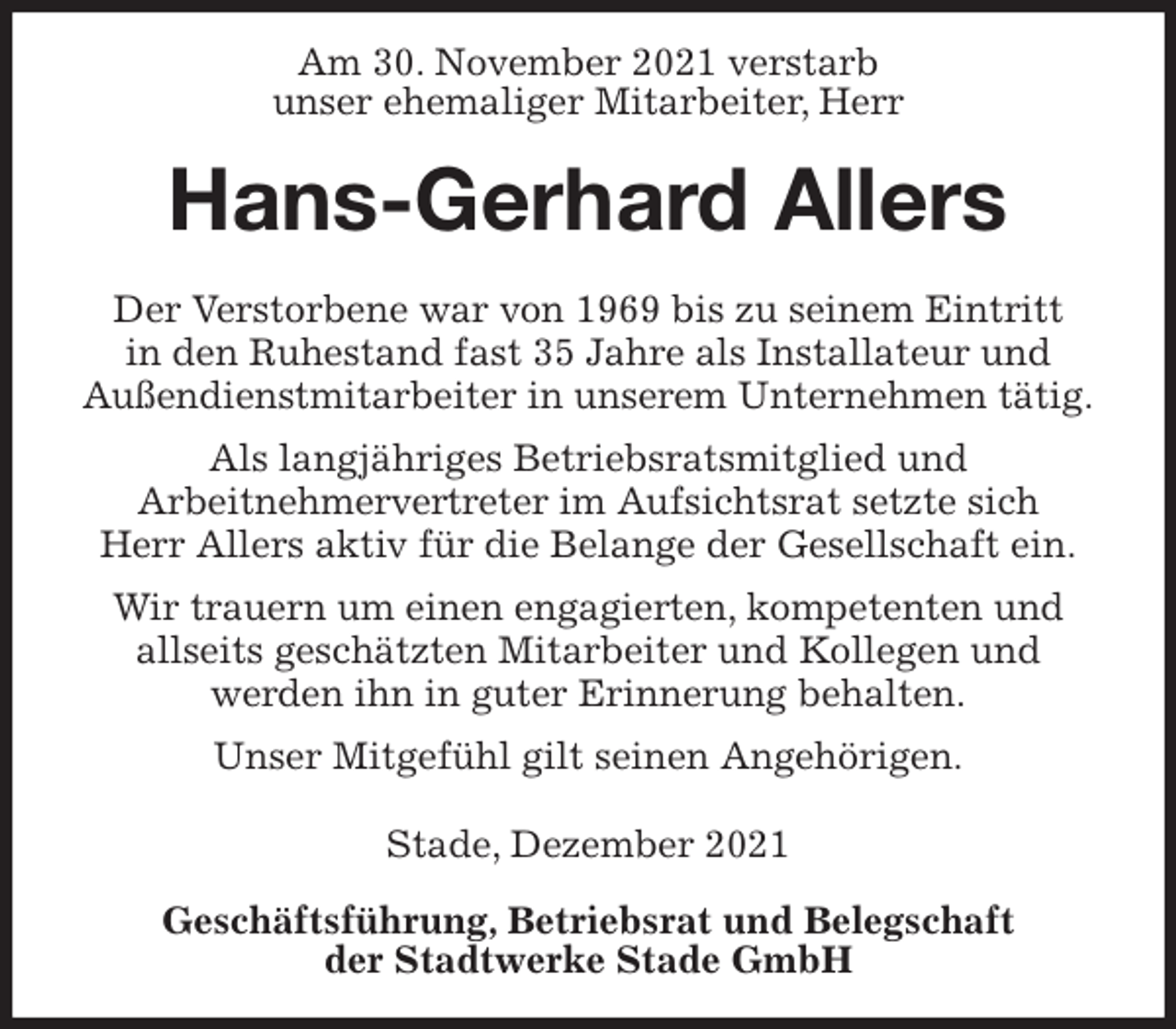 <p>Am 30. November 2021 verstarb<br />unser ehemaliger Mitarbeiter, Herr<br />Hans-Gerhard Allers<br />Geschäftsführung, Betriebsrat und Belegschaft<br />der Stadtwerke Stade GmbH<br />Der Verstorbene war von 1969 bis zu seinem Eintritt<br />in den Ruhestand fast 35 Jahre als Installateur und<br />Außendienstmitarbeiter in unserem Unternehmen tätig.<br />Als langjähriges Betriebsratsmitglied und<br />Arbeitnehmervertreter im Aufsichtsrat setzte sich<br />Herr Allers aktiv für die Belange der Gesellschaft ein.<br />Wir trauern um einen engagierten, kompetenten und<br />allseits geschätzten Mitarbeiter und Kollegen und<br />werden ihn in guter Erinnerung behalten.<br />Unser Mitgefühl gilt seinen Angehörigen.</p>
<p>Stade, Dezember 2021</p>