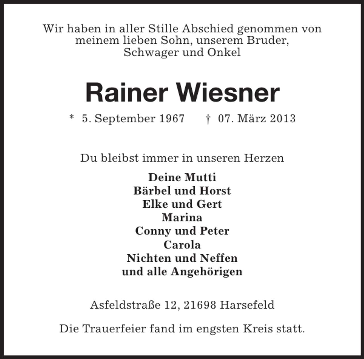 <p>Wir haben in aller Stille Abschied genommen von<br />meinem lieben Sohn, unserem Bruder,<br />Schwager und Onkel</p><p>Rainer Wiesner<br />* 5. September 1967</p><p>† 07. März 2013</p><p>Du bleibst immer in unseren Herzen<br />Deine Mutti<br />Bärbel und Horst<br />Elke und Gert<br />Marina<br />Conny und Peter<br />Carola<br />Nichten und Neffen<br />und alle Angehörigen<br />Asfeldstraße 12, 21698 Harsefeld<br />Die Trauerfeier fand im engsten Kreis statt.</p>