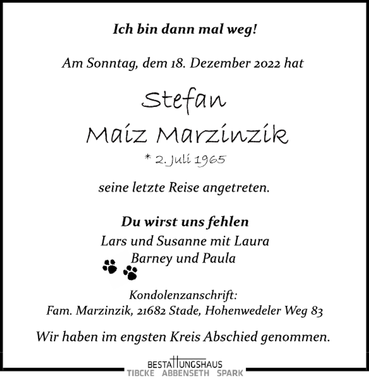 <p>Ich bin dann mal weg!<br />Am Sonntag, dem 18. Dezember 2022 hat<br />Stefan Maiz Marzinzik<br />* 2. Juli 1965<br />seine letzte Reise angetreten.<br />Du wirst uns fehlen<br />Lars und Susanne mit Laura<br />Barney und Paula<br />Kondolenzanschrift:<br />Fam. Marzinzik, 21682 Stade, Hohenwedeler Weg 83<br />Wir haben im engsten Kreis Abschied genommen.</p>
