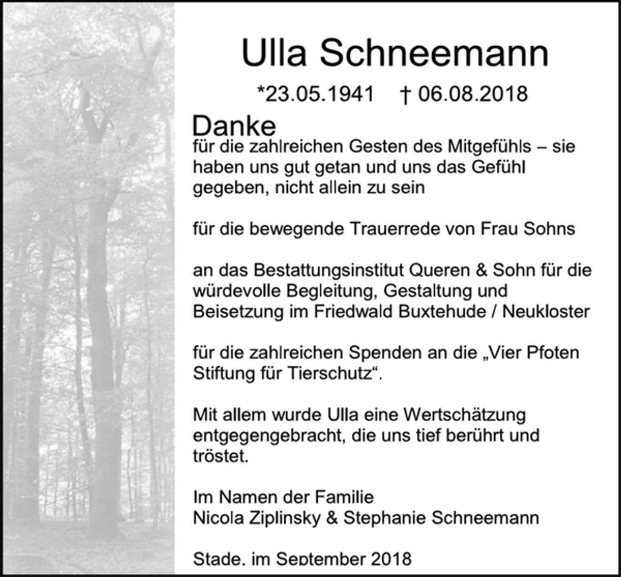 <p>Ulla Schneemann<br />*23.05.1941 † 06.08.2018<br />Danke</p><p>für die zahlreichen Gesten des Mitgefühls – sie haben uns gut getan und uns das Gefühl gegeben, nicht allein zu sein</p><p>für die bewegende Trauerrede von Frau Sohns</p><p>an das Bestattungsinstitut Queren &amp; Sohn für die würdevolle Begleitung, Gestaltung und Beisetzung im Friedwald Buxtehude / Neukloster</p><p>für die zahlreichen Spenden an die „Vier Pfoten Stiftung für Tierschutz“.</p><p>Mit allem wurde Ulla eine Wertschätzung entgegengebracht, die uns tief berührt und tröstet.</p><p>Im Namen der Familie<br />Nicola Ziplinsky &amp; Stephanie Schneemann</p><p>Stade, im September 2018</p>