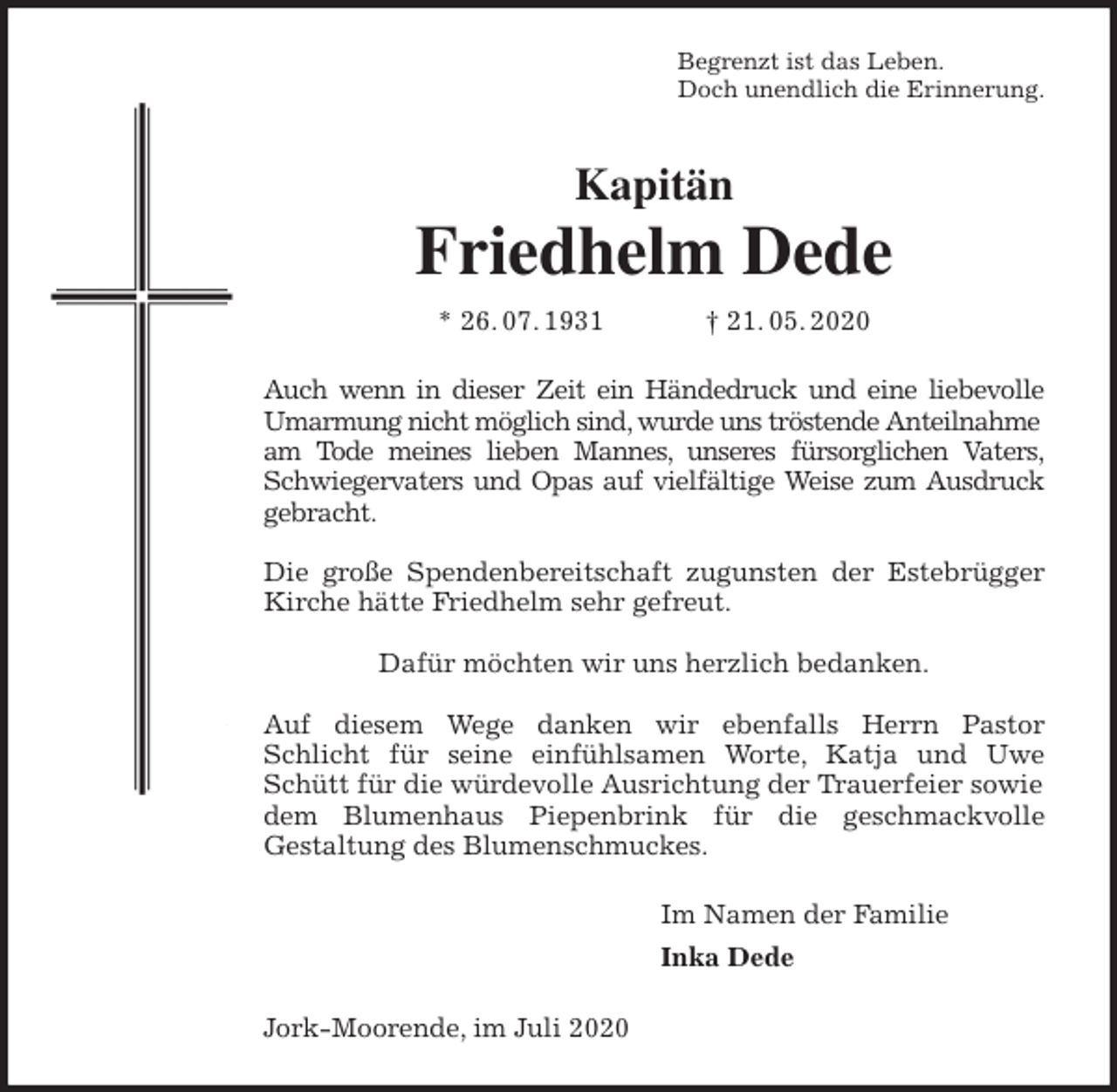 <p>Begrenzt ist das Leben.<br />Doch unendlich die Erinnerung.<br />Kapitän<br />Friedhelm Dede<br />* 26. 07. 1931 † 21. 05. 2020<br />Auch wenn in dieser Zeit ein Händedruck und eine liebevolle<br />Umarmung nicht möglich sind, wurde uns tröstende Anteilnahme am Tode meines lieben Mannes, unseres fürsorglichen Vaters,<br />Schwiegervaters und Opas auf vielfältige Weise zum Ausdruck<br />gebracht.</p>
<p>Die große Spendenbereitschaft zugunsten der Estebrügger<br />Kirche hätte Friedhelm sehr gefreut.</p>
<p>Dafür möchten wir uns herzlich bedanken.</p>
<p>Auf diesem Wege danken wir ebenfalls Herrn Pastor<br />Schlicht für seine einfühlsamen Worte, Katja und Uwe<br />Schütt für die würdevolle Ausrichtung der Trauerfeier sowie dem Blumenhaus Piepenbrink für die geschmackvolle<br />Gestaltung des Blumenschmuckes.<br />Im Namen der Familie<br />Inka Dede<br />Jork-Moorende, im Juli 2020</p>