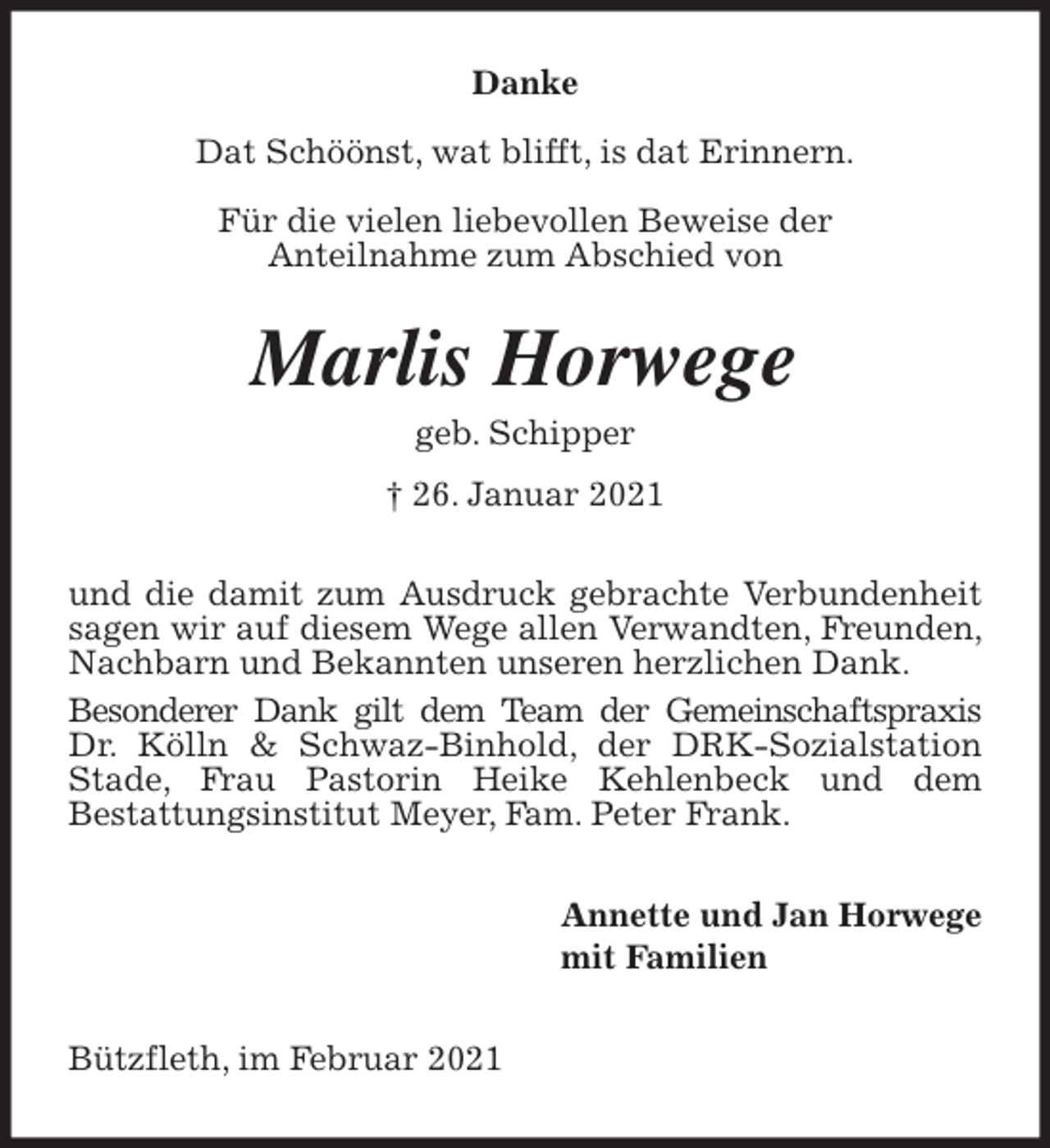 <p>Danke</p>
<p>Dat Schöönst, wat blifft, is dat Erinnern.</p>
<p>Für die vielen liebevollen Beweise der<br />Anteilnahme zum Abschied von<br />Marlis Horwege<br />geb. Schipper<br />† 26. Januar 2021<br />und die damit zum Ausdruck gebrachte Verbundenheit sagen wir auf diesem Wege allen Verwandten, Freunden, Nachbarn und Bekannten unseren herzlichen Dank.<br />Besonderer Dank gilt dem Team der Gemeinschaftspraxis Dr. Kölln &amp; Schwaz-Binhold, der DRK-Sozialstation Stade, Frau Pastorin Heike Kehlenbeck und dem<br />Bestattungsinstitut Meyer, Fam. Peter Frank.<br />Annette und Jan Horwege<br />mit Familien<br />Bützfleth, im Februar 2021</p>