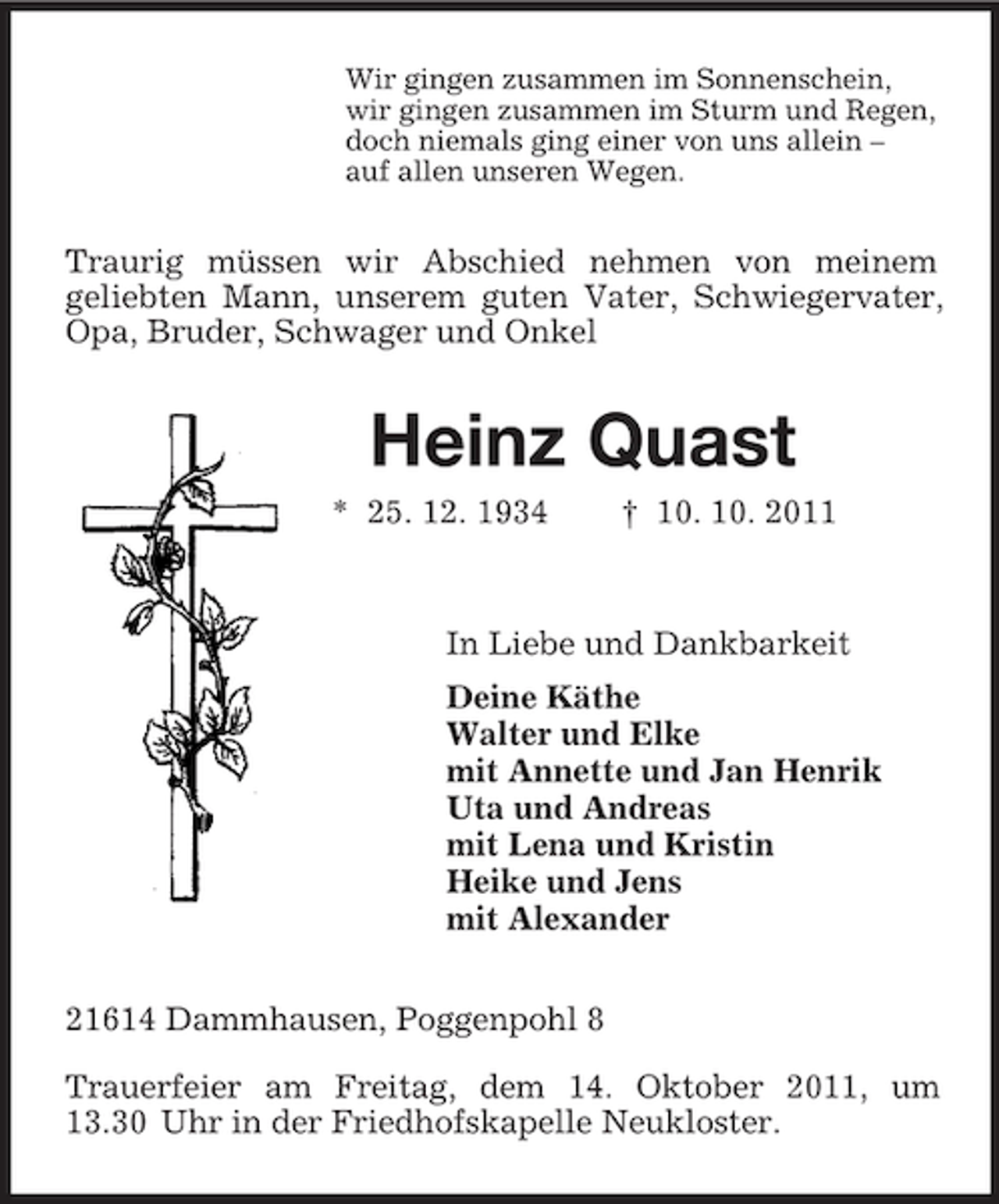 <p>Wir gingen zusammen im Sonnenschein,<br />wir gingen zusammen im Sturm und Regen,<br />doch niemals ging einer von uns allein –<br />auf allen unseren Wegen.<br />Traurig müssen wir Abschied nehmen von meinem<br />geliebten Mann, unserem guten Vater, Schwiegervater, Opa, Bruder, Schwager und Onkel<br />Heinz Quast<br />* 25. 12. 1934 † 10. 10. 2011<br />In Liebe und Dankbarkeit<br />Deine Käthe<br />Walter und Elke<br />mit Annette und Jan Henrik<br />Uta und Andreas<br />mit Lena und Kristin<br />Heike und Jens<br />mit Alexander<br />21614 Dammhausen, Poggenpohl 8<br />Trauerfeier am Freitag, dem 14. Oktober 2011, um 13.30 Uhr in der Friedhofskapelle Neukloster.</p>