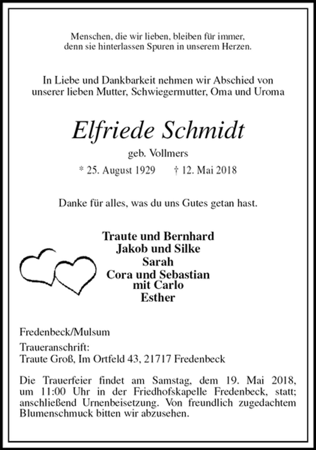<p>Menschen, die wir lieben, bleiben für immer,<br />denn sie hinterlassen Spuren in unserem Herzen.<br />In Liebe und Dankbarkeit nehmen wir Abschied von<br />unserer lieben Mutter, Schwiegermutter, Oma und Uroma<br />Elfriede Schmidt<br />geb. Vollmers<br />* 25. August 1929 † 12. Mai 2018<br />Danke für alles, was du uns Gutes getan hast.<br />Traute und Bernhard<br />Jakob und Silke<br />Sarah<br />Cora und Sebastian<br />mit Carlo<br />Esther<br />Fredenbeck/Mulsum<br />Traueranschrift:<br />Traute Groß, Im Ortfeld 43, 21717 Fredenbeck</p>
<p>Die Trauerfeier findet am Samstag, dem 19. Mai 2018,<br />um 11:00 Uhr in der Friedhofskapelle Fredenbeck, statt;<br />anschließend Urnenbeisetzung. Von freundlich zugedachtem Blumenschmuck bitten wir abzusehen.</p>