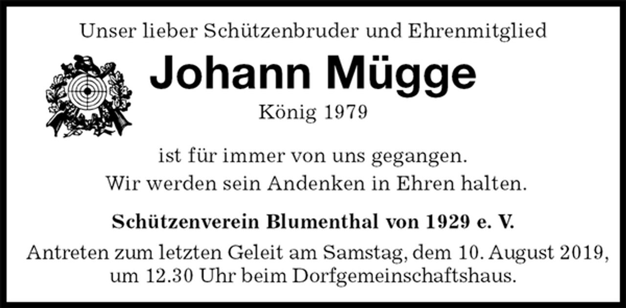 <p>Unser lieber Schützenbruder und Ehrenmitglied<br />Johann Mügge<br />König 1979<br />Schützenverein Blumenthal von 1929 e. V.<br />Antreten zum letzten Geleit am Samstag, dem 10. August 2019,<br />um 12.30 Uhr beim Dorfgemeinschaftshaus.<br />ist für immer von uns gegangen.<br />Wir werden sein Andenken in Ehren halten.</p>