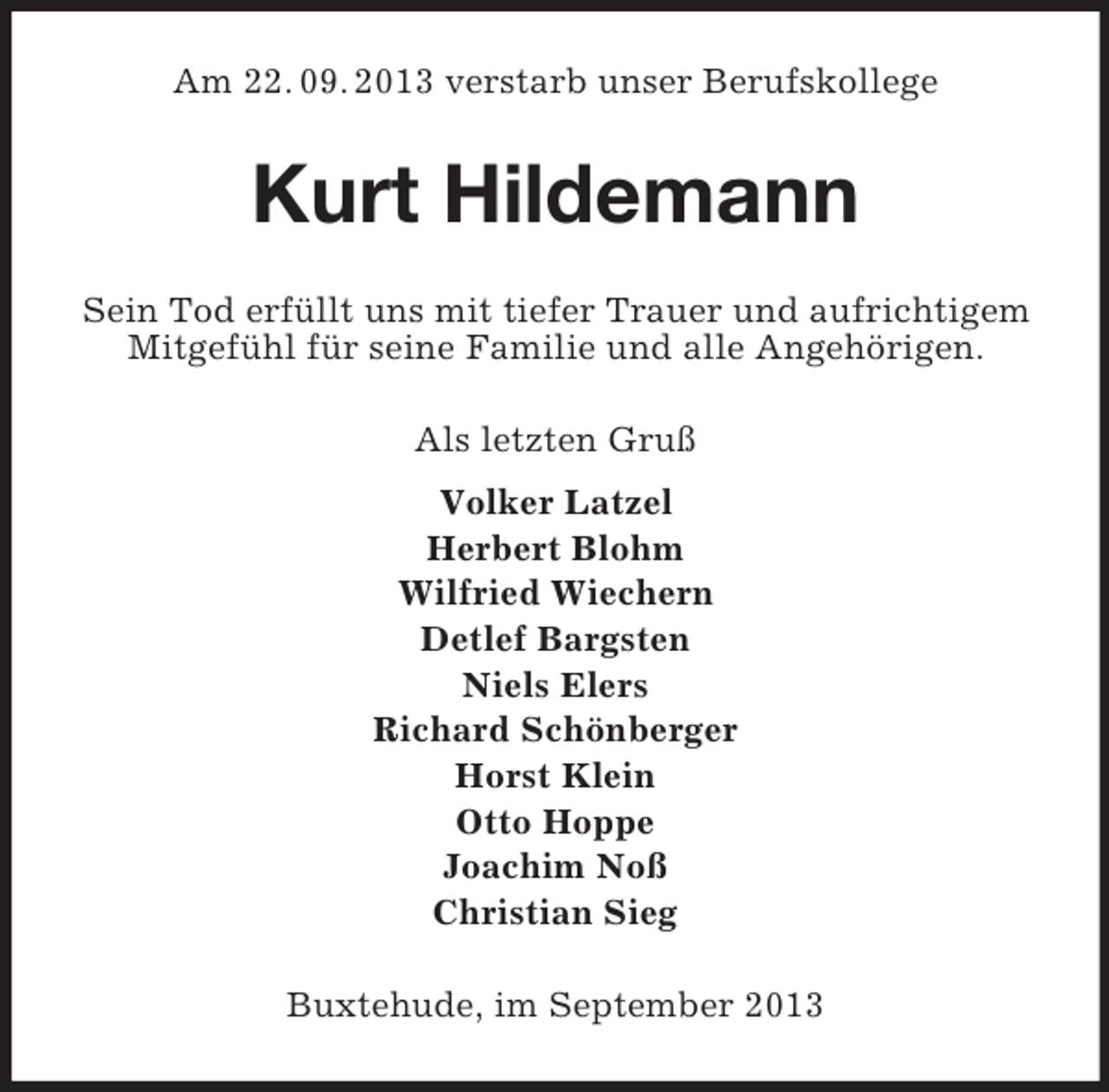 <p>Am 22. 09. 2013 verstarb unser Berufskollege</p><p>Kurt Hildemann<br />Sein Tod erfÃ¼llt uns mit tiefer Trauer und aufrichtigem<br />MitgefÃ¼hl fÃ¼r seine Familie und alle AngehÃ¶rigen.<br />Als letzten GruÃŸ<br />Volker Latzel<br />Herbert Blohm<br />Wilfried Wiechern<br />Detlef Bargsten<br />Niels Elers<br />Richard SchÃ¶nberger<br />Horst Klein<br />Otto Hoppe<br />Joachim NoÃŸ<br />Christian Sieg<br />Buxtehude, im September 2013</p>