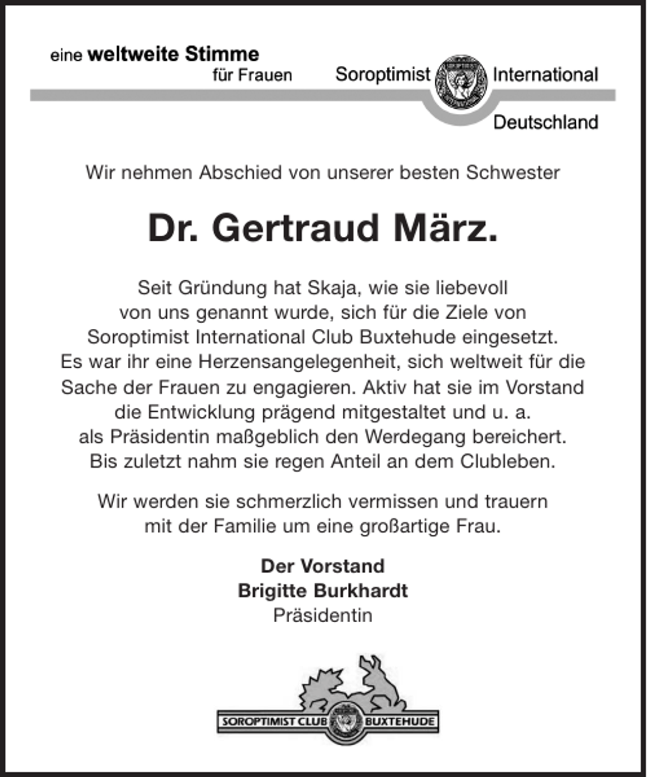 <p>Wir nehmen Abschied von unserer besten Schwester</p><p>Dr. Gertraud März.<br />Seit Gründung hat Skaja, wie sie liebevoll<br />von uns genannt wurde, sich für die Ziele von<br />Soroptimist International Club Buxtehude eingesetzt.<br />Es war ihr eine Herzensangelegenheit, sich weltweit für die<br />Sache der Frauen zu engagieren. Aktiv hat sie im Vorstand<br />die Entwicklung prägend mitgestaltet und u. a.<br />als Präsidentin maßgeblich den Werdegang bereichert.<br />Bis zuletzt nahm sie regen Anteil an dem Clubleben.<br />Wir werden sie schmerzlich vermissen und trauern<br />mit der Familie um eine großartige Frau.<br />Der Vorstand<br />Brigitte Burkhardt<br />Präsidentin</p>
